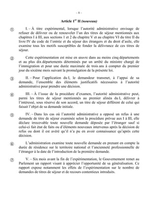 – 8 –
Article 1er
H (nouveau)
I. – À titre expérimental, lorsque l’autorité administrative envisage de
refuser de délivrer ou de renouveler l’un des titres de séjour mentionnés aux
chapitres I à III, aux sections 1 et 2 du chapitre V et au chapitre VI du titre II du
livre IV du code de l’entrée et du séjour des étrangers et du droit d’asile, elle
examine tous les motifs susceptibles de fonder la délivrance de ces titres de
séjour.
Cette expérimentation est mise en œuvre dans au moins cinq départements
et au plus dix départements déterminés par un arrêté du ministre chargé de
l’immigration et pour une durée maximale de trois ans à compter du premier
jour du sixième mois suivant la promulgation de la présente loi.
II. – Pour l’application du I, le demandeur transmet, à l’appui de sa
demande, l’ensemble des éléments justificatifs nécessaires à l’autorité
administrative pour prendre une décision.
III. – À l’issue de la procédure d’examen, l’autorité administrative peut,
parmi les titres de séjour mentionnés au premier alinéa du I, délivrer à
l’intéressé, sous réserve de son accord, un titre de séjour différent de celui qui
faisait l’objet de sa demande initiale.
IV. – Dans les cas où l’autorité administrative a opposé un refus à une
demande de titre de séjour examinée selon la procédure prévue aux I à III, elle
déclare irrecevable toute nouvelle demande déposée par l’étranger sauf si
celui-ci fait état de faits ou d’éléments nouveaux intervenus après la décision de
refus ou dont il est avéré qu’il n’a pu en avoir connaissance qu’après cette
décision.
L’administration examine toute nouvelle demande en prenant en compte la
durée de résidence sur le territoire national et l’ancienneté professionnelle de
l’étranger à la date de l’introduction de la première demande.
V. – Six mois avant la fin de l’expérimentation, le Gouvernement remet au
Parlement un rapport visant à apprécier l’opportunité de sa généralisation. Ce
rapport expose notamment les effets de l’expérimentation sur le nombre de
demandes de titres de séjour et de recours contentieux introduits.







 