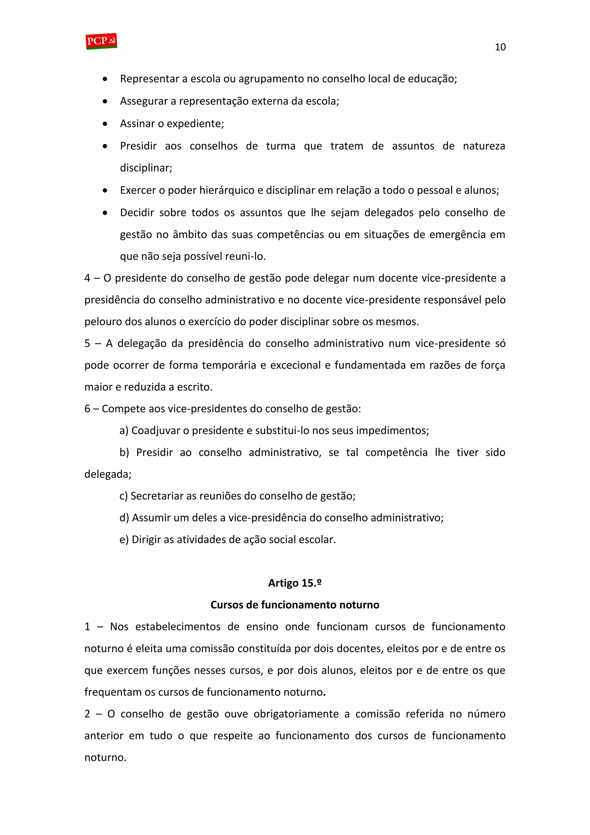 10
 Representar a escola ou agrupamento no conselho local de educação;
 Assegurar a representação externa da escola;
 Assinar o expediente;
 Presidir aos conselhos de turma que tratem de assuntos de natureza
disciplinar;
 Exercer o poder hierárquico e disciplinar em relação a todo o pessoal e alunos;
 Decidir sobre todos os assuntos que lhe sejam delegados pelo conselho de
gestão no âmbito das suas competências ou em situações de emergência em
que não seja possível reuni-lo.
4 – O presidente do conselho de gestão pode delegar num docente vice-presidente a
presidência do conselho administrativo e no docente vice-presidente responsável pelo
pelouro dos alunos o exercício do poder disciplinar sobre os mesmos.
5 – A delegação da presidência do conselho administrativo num vice-presidente só
pode ocorrer de forma temporária e excecional e fundamentada em razões de força
maior e reduzida a escrito.
6 – Compete aos vice-presidentes do conselho de gestão:
a) Coadjuvar o presidente e substitui-lo nos seus impedimentos;
b) Presidir ao conselho administrativo, se tal competência lhe tiver sido
delegada;
c) Secretariar as reuniões do conselho de gestão;
d) Assumir um deles a vice-presidência do conselho administrativo;
e) Dirigir as atividades de ação social escolar.
Artigo 15.º
Cursos de funcionamento noturno
1 – Nos estabelecimentos de ensino onde funcionam cursos de funcionamento
noturno é eleita uma comissão constituída por dois docentes, eleitos por e de entre os
que exercem funções nesses cursos, e por dois alunos, eleitos por e de entre os que
frequentam os cursos de funcionamento noturno.
2 – O conselho de gestão ouve obrigatoriamente a comissão referida no número
anterior em tudo o que respeite ao funcionamento dos cursos de funcionamento
noturno.
 