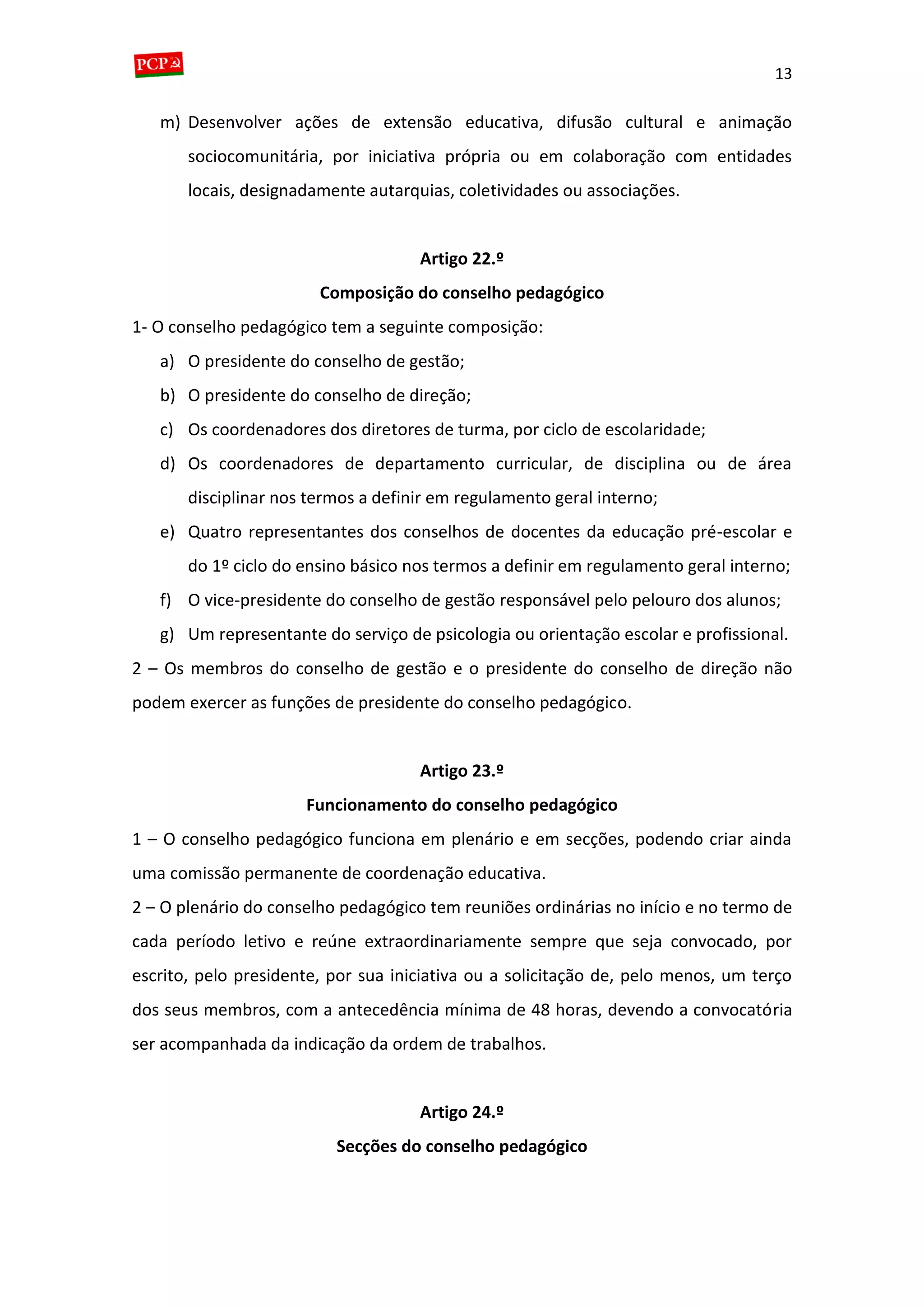 13
m) Desenvolver ações de extensão educativa, difusão cultural e animação
sociocomunitária, por iniciativa própria ou em colaboração com entidades
locais, designadamente autarquias, coletividades ou associações.
Artigo 22.º
Composição do conselho pedagógico
1- O conselho pedagógico tem a seguinte composição:
a) O presidente do conselho de gestão;
b) O presidente do conselho de direção;
c) Os coordenadores dos diretores de turma, por ciclo de escolaridade;
d) Os coordenadores de departamento curricular, de disciplina ou de área
disciplinar nos termos a definir em regulamento geral interno;
e) Quatro representantes dos conselhos de docentes da educação pré-escolar e
do 1º ciclo do ensino básico nos termos a definir em regulamento geral interno;
f) O vice-presidente do conselho de gestão responsável pelo pelouro dos alunos;
g) Um representante do serviço de psicologia ou orientação escolar e profissional.
2 – Os membros do conselho de gestão e o presidente do conselho de direção não
podem exercer as funções de presidente do conselho pedagógico.
Artigo 23.º
Funcionamento do conselho pedagógico
1 – O conselho pedagógico funciona em plenário e em secções, podendo criar ainda
uma comissão permanente de coordenação educativa.
2 – O plenário do conselho pedagógico tem reuniões ordinárias no início e no termo de
cada período letivo e reúne extraordinariamente sempre que seja convocado, por
escrito, pelo presidente, por sua iniciativa ou a solicitação de, pelo menos, um terço
dos seus membros, com a antecedência mínima de 48 horas, devendo a convocatória
ser acompanhada da indicação da ordem de trabalhos.
Artigo 24.º
Secções do conselho pedagógico
 