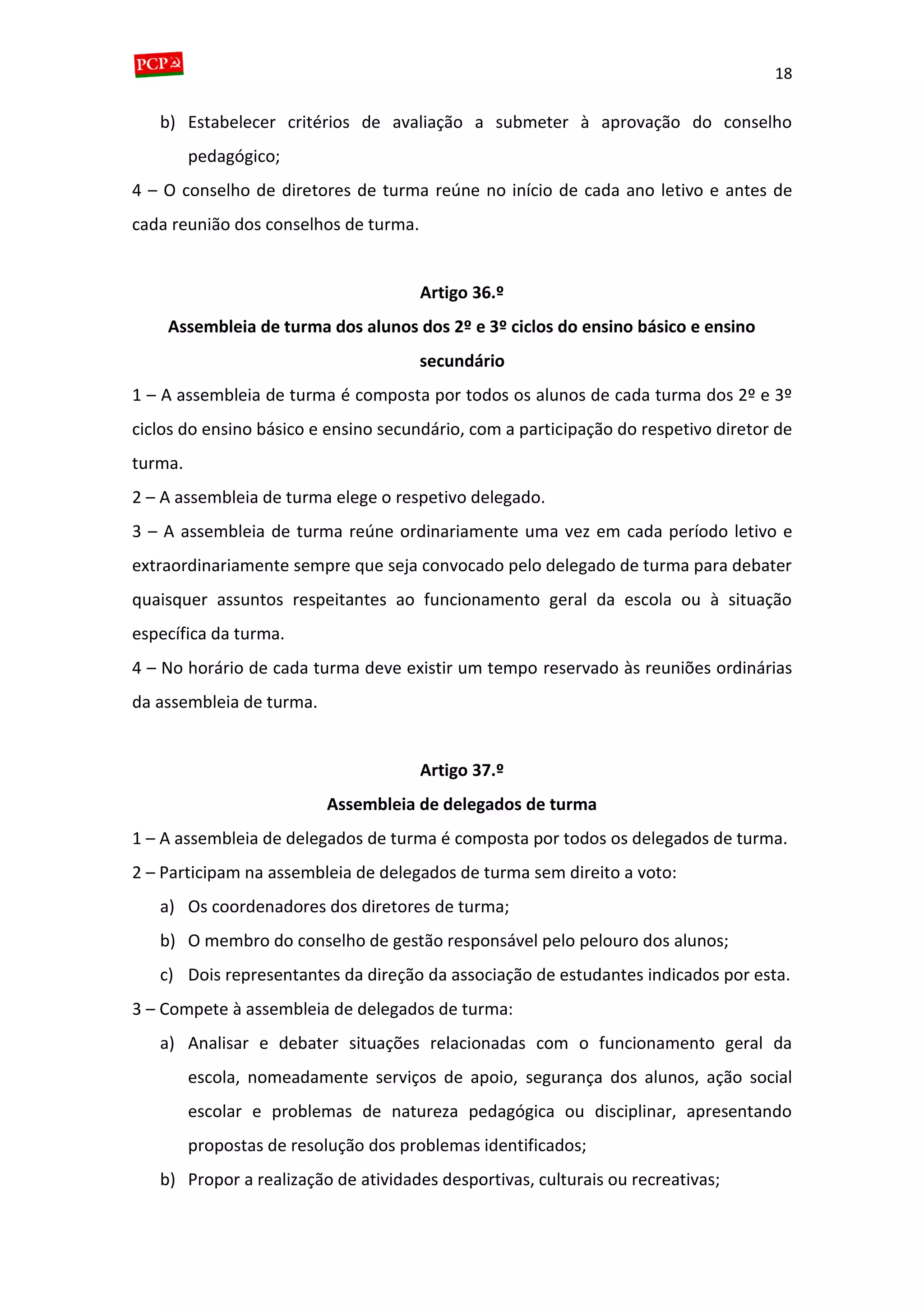 18
b) Estabelecer critérios de avaliação a submeter à aprovação do conselho
pedagógico;
4 – O conselho de diretores de turma reúne no início de cada ano letivo e antes de
cada reunião dos conselhos de turma.
Artigo 36.º
Assembleia de turma dos alunos dos 2º e 3º ciclos do ensino básico e ensino
secundário
1 – A assembleia de turma é composta por todos os alunos de cada turma dos 2º e 3º
ciclos do ensino básico e ensino secundário, com a participação do respetivo diretor de
turma.
2 – A assembleia de turma elege o respetivo delegado.
3 – A assembleia de turma reúne ordinariamente uma vez em cada período letivo e
extraordinariamente sempre que seja convocado pelo delegado de turma para debater
quaisquer assuntos respeitantes ao funcionamento geral da escola ou à situação
específica da turma.
4 – No horário de cada turma deve existir um tempo reservado às reuniões ordinárias
da assembleia de turma.
Artigo 37.º
Assembleia de delegados de turma
1 – A assembleia de delegados de turma é composta por todos os delegados de turma.
2 – Participam na assembleia de delegados de turma sem direito a voto:
a) Os coordenadores dos diretores de turma;
b) O membro do conselho de gestão responsável pelo pelouro dos alunos;
c) Dois representantes da direção da associação de estudantes indicados por esta.
3 – Compete à assembleia de delegados de turma:
a) Analisar e debater situações relacionadas com o funcionamento geral da
escola, nomeadamente serviços de apoio, segurança dos alunos, ação social
escolar e problemas de natureza pedagógica ou disciplinar, apresentando
propostas de resolução dos problemas identificados;
b) Propor a realização de atividades desportivas, culturais ou recreativas;
 