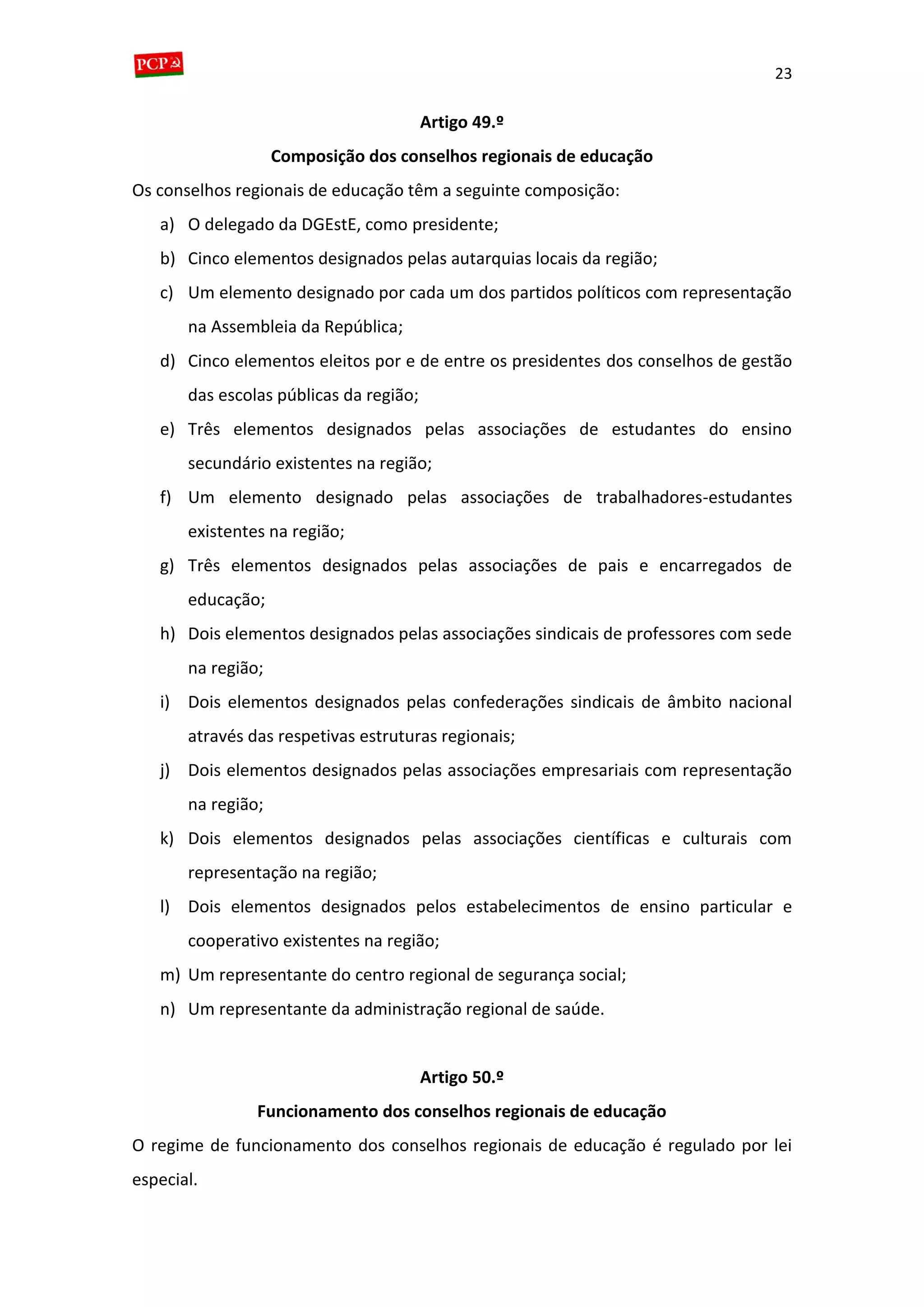23
Artigo 49.º
Composição dos conselhos regionais de educação
Os conselhos regionais de educação têm a seguinte composição:
a) O delegado da DGEstE, como presidente;
b) Cinco elementos designados pelas autarquias locais da região;
c) Um elemento designado por cada um dos partidos políticos com representação
na Assembleia da República;
d) Cinco elementos eleitos por e de entre os presidentes dos conselhos de gestão
das escolas públicas da região;
e) Três elementos designados pelas associações de estudantes do ensino
secundário existentes na região;
f) Um elemento designado pelas associações de trabalhadores-estudantes
existentes na região;
g) Três elementos designados pelas associações de pais e encarregados de
educação;
h) Dois elementos designados pelas associações sindicais de professores com sede
na região;
i) Dois elementos designados pelas confederações sindicais de âmbito nacional
através das respetivas estruturas regionais;
j) Dois elementos designados pelas associações empresariais com representação
na região;
k) Dois elementos designados pelas associações científicas e culturais com
representação na região;
l) Dois elementos designados pelos estabelecimentos de ensino particular e
cooperativo existentes na região;
m) Um representante do centro regional de segurança social;
n) Um representante da administração regional de saúde.
Artigo 50.º
Funcionamento dos conselhos regionais de educação
O regime de funcionamento dos conselhos regionais de educação é regulado por lei
especial.
 