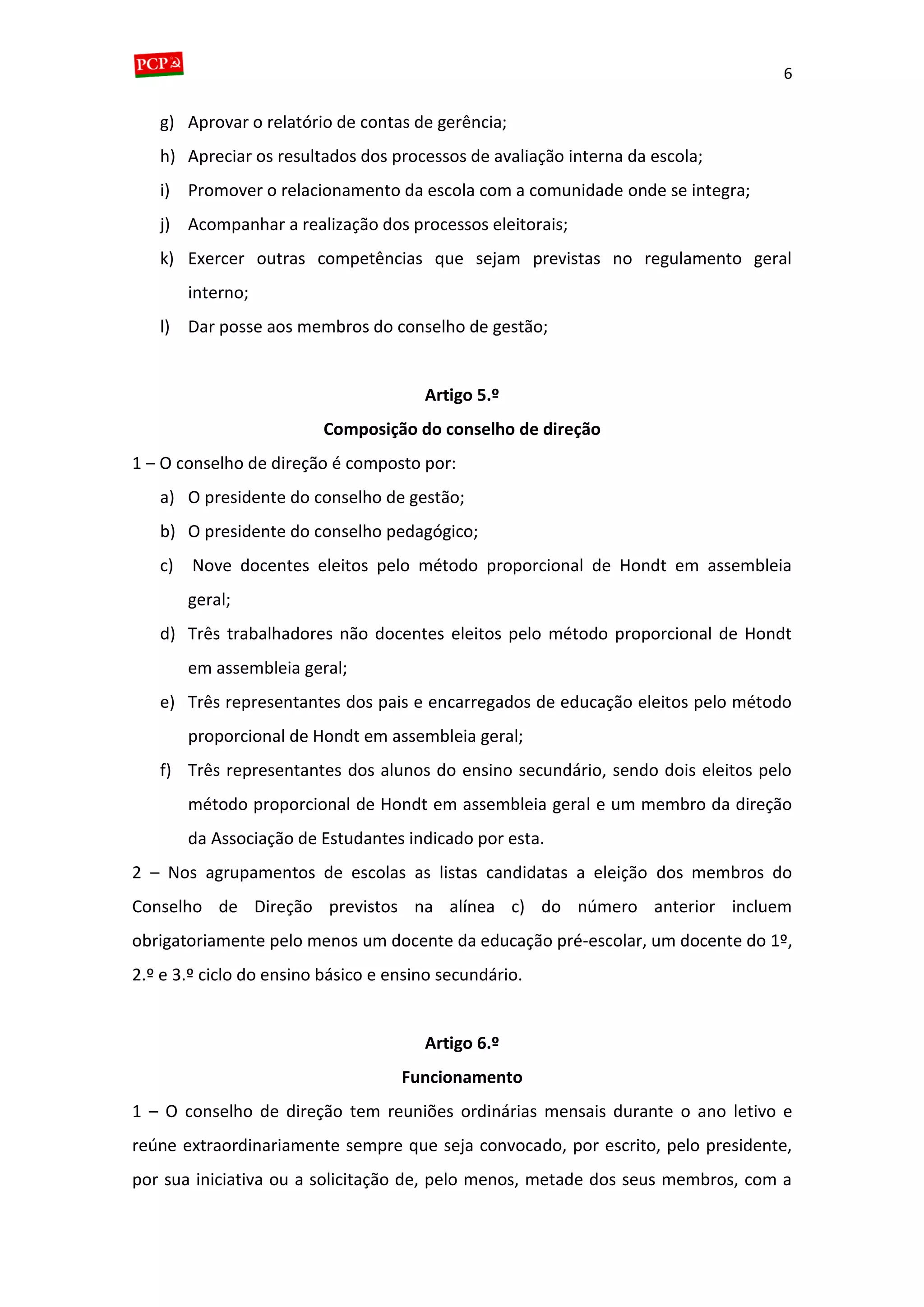 6
g) Aprovar o relatório de contas de gerência;
h) Apreciar os resultados dos processos de avaliação interna da escola;
i) Promover o relacionamento da escola com a comunidade onde se integra;
j) Acompanhar a realização dos processos eleitorais;
k) Exercer outras competências que sejam previstas no regulamento geral
interno;
l) Dar posse aos membros do conselho de gestão;
Artigo 5.º
Composição do conselho de direção
1 – O conselho de direção é composto por:
a) O presidente do conselho de gestão;
b) O presidente do conselho pedagógico;
c) Nove docentes eleitos pelo método proporcional de Hondt em assembleia
geral;
d) Três trabalhadores não docentes eleitos pelo método proporcional de Hondt
em assembleia geral;
e) Três representantes dos pais e encarregados de educação eleitos pelo método
proporcional de Hondt em assembleia geral;
f) Três representantes dos alunos do ensino secundário, sendo dois eleitos pelo
método proporcional de Hondt em assembleia geral e um membro da direção
da Associação de Estudantes indicado por esta.
2 – Nos agrupamentos de escolas as listas candidatas a eleição dos membros do
Conselho de Direção previstos na alínea c) do número anterior incluem
obrigatoriamente pelo menos um docente da educação pré-escolar, um docente do 1º,
2.º e 3.º ciclo do ensino básico e ensino secundário.
Artigo 6.º
Funcionamento
1 – O conselho de direção tem reuniões ordinárias mensais durante o ano letivo e
reúne extraordinariamente sempre que seja convocado, por escrito, pelo presidente,
por sua iniciativa ou a solicitação de, pelo menos, metade dos seus membros, com a
 