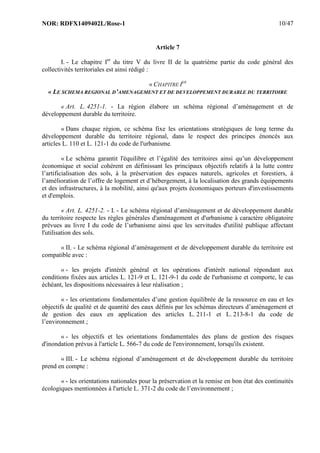 NOR: RDFX1409402L/Rose-1 10/47
Article 7
I. - Le chapitre Ier
du titre V du livre II de la quatrième partie du code général des
collectivités territoriales est ainsi rédigé :
« CHAPITRE IER
« LE SCHEMA REGIONAL D’AMENAGEMENT ET DE DEVELOPPEMENT DURABLE DU TERRITOIRE
« Art. L. 4251-1. - La région élabore un schéma régional d’aménagement et de
développement durable du territoire.
« Dans chaque région, ce schéma fixe les orientations stratégiques de long terme du
développement durable du territoire régional, dans le respect des principes énoncés aux
articles L. 110 et L. 121-1 du code de l'urbanisme.
« Le schéma garantit l'équilibre et l’égalité des territoires ainsi qu’un développement
économique et social cohérent en définissant les principaux objectifs relatifs à la lutte contre
l’artificialisation des sols, à la préservation des espaces naturels, agricoles et forestiers, à
l’amélioration de l’offre de logement et d’hébergement, à la localisation des grands équipements
et des infrastructures, à la mobilité, ainsi qu'aux projets économiques porteurs d'investissements
et d'emplois.
« Art. L. 4251-2. - I. - Le schéma régional d’aménagement et de développement durable
du territoire respecte les règles générales d'aménagement et d'urbanisme à caractère obligatoire
prévues au livre I du code de l’urbanisme ainsi que les servitudes d'utilité publique affectant
l'utilisation des sols.
« II. - Le schéma régional d’aménagement et de développement durable du territoire est
compatible avec :
« - les projets d'intérêt général et les opérations d'intérêt national répondant aux
conditions fixées aux articles L. 121-9 et L. 121-9-1 du code de l'urbanisme et comporte, le cas
échéant, les dispositions nécessaires à leur réalisation ;
« - les orientations fondamentales d’une gestion équilibrée de la ressource en eau et les
objectifs de qualité et de quantité des eaux définis par les schémas directeurs d’aménagement et
de gestion des eaux en application des articles L. 211-1 et L. 213-8-1 du code de
l’environnement ;
« - les objectifs et les orientations fondamentales des plans de gestion des risques
d'inondation prévus à l'article L. 566-7 du code de l'environnement, lorsqu'ils existent.
« III. - Le schéma régional d’aménagement et de développement durable du territoire
prend en compte :
« - les orientations nationales pour la préservation et la remise en bon état des continuités
écologiques mentionnées à l'article L. 371-2 du code de l’environnement ;
 