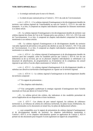 NOR: RDFX1409402L/Rose-1 11/47
« - la stratégie nationale pour la mer et le littoral ;
« - la charte de parc national prévue à l’article L. 333-1 du code de l’environnement.
« Art. L. 4251-3. - I. Le schéma régional d’aménagement et de développement durable du
territoire vaut schéma régional de l’intermodalité au sens de l’article L. 1213-3-1 du code des
transports. A ce titre, il comprend un chapitre individualisé comportant les éléments mentionnés
à ce même article.
« II. - Le schéma régional d’aménagement et de développement durable du territoire vaut
schéma régional du climat, de l’air et de l’énergie prévu aux articles L. 222-1 à L. 222-3 du code
de l’environnement. A ce titre, il comprend un chapitre individualisé comportant les éléments
mentionnés à ces mêmes articles.
« III. - Le schéma régional d’aménagement et de développement durable du territoire
vaut plan régional de prévention et de gestion des déchets au sens de l’article L. 541-13 du code
de l’environnement. A ce titre, il comprend un chapitre individualisé comportant les éléments
mentionnés à ce même article.
« Art. L. 4251-4. - Le schéma régional d’aménagement et de développement durable du
territoire peut être complété, selon les modalités prévues par l’article L. 4251-8, lors de son
élaboration ou de sa révision, par un ou plusieurs chapitres individualisés se substituant à un
document de planification, de programmation ou d’orientation de la compétence du conseil
régional et qui relève d’un des objets mentionnés à l’article L. 4251-1.
« Art. L. 4251-5. - Le schéma régional d'aménagement et de développement durable se
substitue aux directives territoriales d'aménagement en vigueur sur le territoire régional.
« Art. L. 4251-6 - I. - Le schéma régional d’aménagement et de développement durable
du territoire comprend :
« 1° Un rapport de présentation ;
« 2° Des chapitres individualisés ;
« 3° Une cartographie synthétisant la stratégie régionale d’aménagement dont l’échelle
maximale est fixée par décret en Conseil d’Etat.
« II. - Le schéma prévoit des critères, des indicateurs et des modalités permettant de
suivre l'application de ses dispositions et leurs incidences.
« Art. L. 4251-7. - Les chartes de parc naturel régional, les schémas de cohérence
territoriale et, en l'absence de schéma de cohérence territoriale, les plans locaux d'urbanisme, les
cartes communales ou les documents en tenant lieu, les plans de déplacement urbains :
« - sont compatibles avec le rapport de présentation du schéma régional d’aménagement
et de développement durable du territoire, les chapitres individualisés mentionnés à
l’article L. 4251-3, et les chapitres individualisés ajoutés en application de l’article L. 4251-4
portant sur des documents pour lesquels il existe également un rapport de compatibilité ;
 