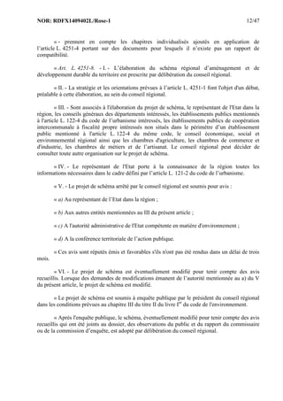 NOR: RDFX1409402L/Rose-1 12/47
« - prennent en compte les chapitres individualisés ajoutés en application de
l’article L. 4251-4 portant sur des documents pour lesquels il n’existe pas un rapport de
compatibilité.
« Art. L. 4251-8. - I. - L’élaboration du schéma régional d’aménagement et de
développement durable du territoire est prescrite par délibération du conseil régional.
« II. - La stratégie et les orientations prévues à l’article L. 4251-1 font l'objet d'un débat,
préalable à cette élaboration, au sein du conseil régional.
« III. - Sont associés à l'élaboration du projet de schéma, le représentant de l'Etat dans la
région, les conseils généraux des départements intéressés, les établissements publics mentionnés
à l'article L. 122-4 du code de l’urbanisme intéressés, les établissements publics de coopération
intercommunale à fiscalité propre intéressés non situés dans le périmètre d’un établissement
public mentionné à l'article L. 122-4 du même code, le conseil économique, social et
environnemental régional ainsi que les chambres d'agriculture, les chambres de commerce et
d'industrie, les chambres de métiers et de l’artisanat. Le conseil régional peut décider de
consulter toute autre organisation sur le projet de schéma.
« IV. - Le représentant de l'Etat porte à la connaissance de la région toutes les
informations nécessaires dans le cadre défini par l’article L. 121-2 du code de l’urbanisme.
« V. - Le projet de schéma arrêté par le conseil régional est soumis pour avis :
« a) Au représentant de l’Etat dans la région ;
« b) Aux autres entités mentionnées au III du présent article ;
« c) A l'autorité administrative de l'Etat compétente en matière d'environnement ;
« d) A la conférence territoriale de l’action publique.
« Ces avis sont réputés émis et favorables s'ils n'ont pas été rendus dans un délai de trois
mois.
« VI. - Le projet de schéma est éventuellement modifié pour tenir compte des avis
recueillis. Lorsque des demandes de modifications émanent de l’autorité mentionnée au a) du V
du présent article, le projet de schéma est modifié.
« Le projet de schéma est soumis à enquête publique par le président du conseil régional
dans les conditions prévues au chapitre III du titre II du livre Ier
du code de l'environnement.
« Après l'enquête publique, le schéma, éventuellement modifié pour tenir compte des avis
recueillis qui ont été joints au dossier, des observations du public et du rapport du commissaire
ou de la commission d’enquête, est adopté par délibération du conseil régional.
 