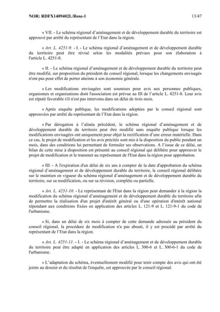 NOR: RDFX1409402L/Rose-1 13/47
« VII. - Le schéma régional d’aménagement et de développement durable du territoire est
approuvé par arrêté du représentant de l’Etat dans la région.
« Art. L. 4251-9. - I. - Le schéma régional d’aménagement et de développement durable
du territoire peut être révisé selon les modalités prévues pour son élaboration à
l'article L. 4251-8.
« II. - Le schéma régional d’aménagement et de développement durable du territoire peut
être modifié, sur proposition du président du conseil régional, lorsque les changements envisagés
n'ont pas pour effet de porter atteinte à son économie générale.
« Les modifications envisagées sont soumises pour avis aux personnes publiques,
organismes et organisations dont l'association est prévue au III de l’article L. 4251-8. Leur avis
est réputé favorable s'il n'est pas intervenu dans un délai de trois mois.
« Après enquête publique, les modifications adoptées par le conseil régional sont
approuvées par arrêté du représentant de l’Etat dans la région.
« Par dérogation à l’alinéa précédent, le schéma régional d’aménagement et de
développement durable du territoire peut être modifié sans enquête publique lorsque les
modifications envisagées ont uniquement pour objet la rectification d’une erreur matérielle. Dans
ce cas, le projet de modification et les avis précités sont mis à la disposition du public pendant un
mois, dans des conditions lui permettant de formuler ses observations. A l’issue de ce délai, un
bilan de cette mise à disposition est présenté au conseil régional qui délibère pour approuver le
projet de modification et le transmet au représentant de l'Etat dans la région pour approbation.
« III. - A l'expiration d'un délai de six ans à compter de la date d'approbation du schéma
régional d’aménagement et de développement durable du territoire, le conseil régional délibère
sur le maintien en vigueur du schéma régional d’aménagement et de développement durable du
territoire, sur sa modification, ou sur sa révision, complète ou partielle.
« Art. L. 4251-10. - Le représentant de l'Etat dans la région peut demander à la région la
modification du schéma régional d’aménagement et de développement durable du territoire afin
de permettre la réalisation d'un projet d'intérêt général ou d'une opération d'intérêt national
répondant aux conditions fixées en application des articles L. 121-9 et L. 121-9-1 du code de
l'urbanisme.
« Si, dans un délai de six mois à compter de cette demande adressée au président du
conseil régional, la procédure de modification n'a pas abouti, il y est procédé par arrêté du
représentant de l’Etat dans la région.
« Art. L. 4251-11. - I. - Le schéma régional d’aménagement et de développement durable
du territoire peut être adapté en application des articles L. 300-6 et L. 300-6-1 du code de
l'urbanisme.
« L’adaptation du schéma, éventuellement modifié pour tenir compte des avis qui ont été
joints au dossier et du résultat de l'enquête, est approuvée par le conseil régional.
 