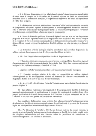 NOR: RDFX1409402L/Rose-1 14/47
« Si la décision d’adaptation prévue à l'alinéa précédent n'est pas intervenue dans le délai
de deux mois à compter de la réception par le conseil régional de l'avis du commissaire
enquêteur ou de la commission d'enquête, l’adaptation est approuvée par arrêté du représentant
de l’Etat dans la région.
« II. - Lorsqu’une opération présentant un caractère d’utilité publique nécessite une mise
en compatibilité du schéma régional d’aménagement et de développement durable du territoire,
celle-ci intervient après enquête publique ayant porté à la fois sur l'utilité publique de l'opération
et sur la mise en compatibilité du schéma qui en est la conséquence.
« A l’issue de l’enquête publique, le conseil régional émet un avis sur les dispositions
proposées. Cet avis est réputé favorable s’il n’est pas émis dans un délai de deux mois à compter
de la réception de l'avis du commissaire enquêteur ou de la commission d'enquête. En cas d’avis
défavorable du conseil régional, la déclaration d’utilité publique est prise par décret en Conseil
d’Etat.
« La déclaration d'utilité publique emporte approbation des nouvelles dispositions du
schéma régional d’aménagement et de développement durable du territoire.
« III. - Pour l’application des dispositions des I et II du présent article :
« 1° Les dispositions proposées pour assurer la mise en compatibilité du schéma régional
d’aménagement et de développement durable du territoire font l'objet d'un examen conjoint par
la région et des entités mentionnées à l'article L. 4251-8.
« Le procès-verbal d’examen conjoint est joint au dossier de l'enquête publique ;
« 2° L’enquête publique relative à la mise en compatibilité du schéma régional
d’aménagement et de développement durable du territoire est réalisée conformément au
chapitre III du titre II du livre Ier
du code de l'environnement.
« Art. L. 4251-12. - Un décret en Conseil d'Etat détermine les modalités d'application du
présent chapitre. »
II. - Les schémas régionaux d’aménagement et de développement durable du territoire
approuvés antérieurement à la publication de la présente loi continuent de produire leurs effets
jusqu’à publication de l’arrêté du représentant de l’Etat dans la région mentionné au VII de
l’article L. 4251-8 du code général des collectivités territoriales.
Les procédures d’élaboration ou de révision d’un schéma régional d’aménagement et de
développement durable du territoire engagées avant la publication de la présente loi demeurent
régies par les dispositions antérieurement applicables à ladite loi.
III. - Par dérogation à l’article L. 4251-8, sur décision motivée du conseil régional, le
premier schéma régional d’aménagement et de développement durable du territoire précité inclut
des chapitres individualisés qui sont élaborés selon les procédures de consultation et
d’association propres à ces schémas et documents.
 