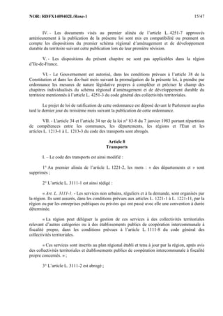 NOR: RDFX1409402L/Rose-1 15/47
IV. - Les documents visés au premier alinéa de l’article L. 4251-7 approuvés
antérieurement à la publication de la présente loi sont mis en compatibilité ou prennent en
compte les dispositions du premier schéma régional d’aménagement et de développement
durable du territoire suivant cette publication lors de leur première révision.
V. - Les dispositions du présent chapitre ne sont pas applicables dans la région
d’Ile-de-France.
VI. - Le Gouvernement est autorisé, dans les conditions prévues à l’article 38 de la
Constitution et dans les dix-huit mois suivant la promulgation de la présente loi, à prendre par
ordonnance les mesures de nature législative propres à compléter et préciser le champ des
chapitres individualisés du schéma régional d’aménagement et de développement durable du
territoire mentionnés à l’article L. 4251-3 du code général des collectivités territoriales.
Le projet de loi de ratification de cette ordonnance est déposé devant le Parlement au plus
tard le dernier jour du troisième mois suivant la publication de cette ordonnance.
VII. - L'article 34 et l’article 34 ter de la loi n° 83-8 du 7 janvier 1983 portant répartition
de compétences entre les communes, les départements, les régions et l'Etat et les
articles L. 1213-1 à L. 1213-3 du code des transports sont abrogés.
Article 8
Transports
I. – Le code des transports est ainsi modifié :
1° Au premier alinéa de l’article L. 1221-2, les mots : « des départements et » sont
supprimés ;
2° L’article L. 3111-1 est ainsi rédigé :
« Art. L. 3111-1. - Les services non urbains, réguliers et à la demande, sont organisés par
la région. Ils sont assurés, dans les conditions prévues aux articles L. 1221-1 à L. 1221-11, par la
région ou par les entreprises publiques ou privées qui ont passé avec elle une convention à durée
déterminée.
« La région peut déléguer la gestion de ces services à des collectivités territoriales
relevant d’autres catégories ou à des établissements publics de coopération intercommunale à
fiscalité propre, dans les conditions prévues à l’article L. 1111-8 du code général des
collectivités territoriales.
« Ces services sont inscrits au plan régional établi et tenu à jour par la région, après avis
des collectivités territoriales et établissements publics de coopération intercommunale à fiscalité
propre concernés. » ;
3° L’article L. 3111-2 est abrogé ;
 