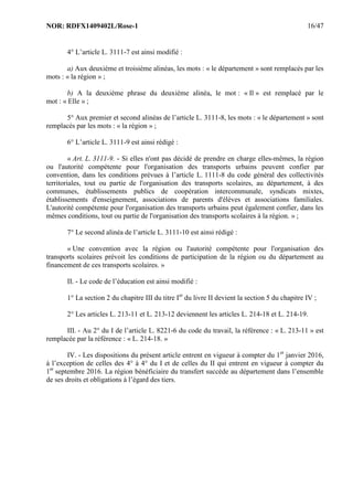 NOR: RDFX1409402L/Rose-1 16/47
4° L’article L. 3111-7 est ainsi modifié :
a) Aux deuxième et troisième alinéas, les mots : « le département » sont remplacés par les
mots : « la région » ;
b) A la deuxième phrase du deuxième alinéa, le mot : « Il » est remplacé par le
mot : « Elle » ;
5° Aux premier et second alinéas de l’article L. 3111-8, les mots : « le département » sont
remplacés par les mots : « la région » ;
6° L’article L. 3111-9 est ainsi rédigé :
« Art. L. 3111-9. - Si elles n'ont pas décidé de prendre en charge elles-mêmes, la région
ou l'autorité compétente pour l'organisation des transports urbains peuvent confier par
convention, dans les conditions prévues à l’article L. 1111-8 du code général des collectivités
territoriales, tout ou partie de l'organisation des transports scolaires, au département, à des
communes, établissements publics de coopération intercommunale, syndicats mixtes,
établissements d'enseignement, associations de parents d'élèves et associations familiales.
L'autorité compétente pour l'organisation des transports urbains peut également confier, dans les
mêmes conditions, tout ou partie de l'organisation des transports scolaires à la région. » ;
7° Le second alinéa de l’article L. 3111-10 est ainsi rédigé :
« Une convention avec la région ou l'autorité compétente pour l'organisation des
transports scolaires prévoit les conditions de participation de la région ou du département au
financement de ces transports scolaires. »
II. - Le code de l’éducation est ainsi modifié :
1° La section 2 du chapitre III du titre Ier
du livre II devient la section 5 du chapitre IV ;
2° Les articles L. 213-11 et L. 213-12 deviennent les articles L. 214-18 et L. 214-19.
III. - Au 2° du I de l’article L. 8221-6 du code du travail, la référence : « L. 213-11 » est
remplacée par la référence : « L. 214-18. »
IV. - Les dispositions du présent article entrent en vigueur à compter du 1er
janvier 2016,
à l’exception de celles des 4° à 4° du I et de celles du II qui entrent en vigueur à compter du
1er
septembre 2016. La région bénéficiaire du transfert succède au département dans l’ensemble
de ses droits et obligations à l’égard des tiers.
 