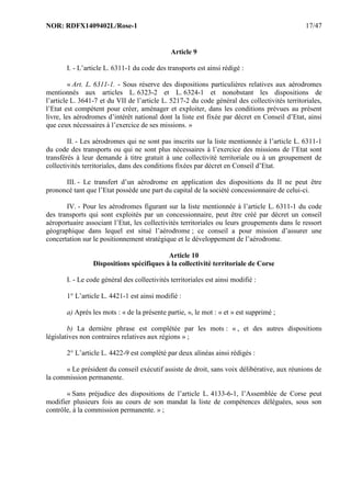 NOR: RDFX1409402L/Rose-1 17/47
Article 9
I. - L’article L. 6311-1 du code des transports est ainsi rédigé :
« Art. L. 6311-1. - Sous réserve des dispositions particulières relatives aux aérodromes
mentionnés aux articles L. 6323-2 et L. 6324-1 et nonobstant les dispositions de
l’article L. 3641-7 et du VII de l’article L. 5217-2 du code général des collectivités territoriales,
l’Etat est compétent pour créer, aménager et exploiter, dans les conditions prévues au présent
livre, les aérodromes d’intérêt national dont la liste est fixée par décret en Conseil d’Etat, ainsi
que ceux nécessaires à l’exercice de ses missions. »
II. - Les aérodromes qui ne sont pas inscrits sur la liste mentionnée à l’article L. 6311-1
du code des transports ou qui ne sont plus nécessaires à l’exercice des missions de l’Etat sont
transférés à leur demande à titre gratuit à une collectivité territoriale ou à un groupement de
collectivités territoriales, dans des conditions fixées par décret en Conseil d’Etat.
III. - Le transfert d’un aérodrome en application des dispositions du II ne peut être
prononcé tant que l’Etat possède une part du capital de la société concessionnaire de celui-ci.
IV. - Pour les aérodromes figurant sur la liste mentionnée à l’article L. 6311-1 du code
des transports qui sont exploités par un concessionnaire, peut être créé par décret un conseil
aéroportuaire associant l’Etat, les collectivités territoriales ou leurs groupements dans le ressort
géographique dans lequel est situé l’aérodrome ; ce conseil a pour mission d’assurer une
concertation sur le positionnement stratégique et le développement de l’aérodrome.
Article 10
Dispositions spécifiques à la collectivité territoriale de Corse
I. - Le code général des collectivités territoriales est ainsi modifié :
1° L’article L. 4421-1 est ainsi modifié :
a) Après les mots : « de la présente partie, », le mot : « et » est supprimé ;
b) La dernière phrase est complétée par les mots : « , et des autres dispositions
législatives non contraires relatives aux régions » ;
2° L’article L. 4422-9 est complété par deux alinéas ainsi rédigés :
« Le président du conseil exécutif assiste de droit, sans voix délibérative, aux réunions de
la commission permanente.
« Sans préjudice des dispositions de l’article L. 4133-6-1, l’Assemblée de Corse peut
modifier plusieurs fois au cours de son mandat la liste de compétences déléguées, sous son
contrôle, à la commission permanente. » ;
 
