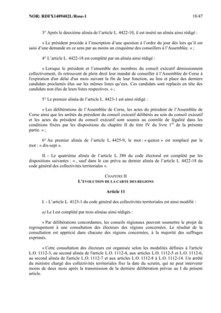 NOR: RDFX1409402L/Rose-1 18/47
3° Après le deuxième alinéa de l’article L. 4422-10, il est inséré un alinéa ainsi rédigé :
« Le président procède à l’inscription d’une question à l’ordre du jour dès lors qu’il est
saisi d’une demande en ce sens par au moins un cinquième des conseillers à l’Assemblée. » ;
4° L’article L. 4422-18 est complété par un alinéa ainsi rédigé :
« Lorsque le président et l’ensemble des membres du conseil exécutif démissionnent
collectivement, ils retrouvent de plein droit leur mandat de conseiller à l’Assemblée de Corse à
l'expiration d'un délai d'un mois suivant la fin de leur fonction, au lieu et place des derniers
candidats proclamés élus sur les mêmes listes qu’eux. Ces candidats sont replacés en tête des
candidats non élus de leurs listes respectives. » ;
5° Le premier alinéa de l’article L. 4423-1 est ainsi rédigé :
« Les délibérations de l’Assemblée de Corse, les actes du président de l’Assemblée de
Corse ainsi que les arrêtés du président du conseil exécutif délibérés au sein du conseil exécutif
et les actes du président du conseil exécutif sont soumis au contrôle de légalité dans les
conditions fixées par les dispositions du chapitre II du titre IV du livre 1er
de la présente
partie. » ;
6° Au premier alinéa de l’article L. 4425-9, le mot : « quinze » est remplacé par le
mot : « dix-sept ».
II. - Le quatrième alinéa de l’article L. 380 du code électoral est complété par les
dispositions suivantes : « , sauf dans le cas prévu au dernier alinéa de l’article L. 4422-18 du
code général des collectivités territoriales ».
CHAPITRE II
L’EVOLUTION DE LA CARTE DES REGIONS
Article 11
I. - L’article L. 4123-1 du code général des collectivités territoriales est ainsi modifié :
a) Le I est complété par trois alinéas ainsi rédigés :
« Par délibérations concordantes, les conseils régionaux peuvent soumettre le projet de
regroupement à une consultation des électeurs des régions concernées. Le résultat de la
consultation est apprécié dans chacune des régions concernées, à la majorité des suffrages
exprimés.
« Cette consultation des électeurs est organisée selon les modalités définies à l'article
L.O. 1112-3, au second alinéa de l'article L.O. 1112-4, aux articles L.O. 1112-5 et L.O. 1112-6,
au second alinéa de l'article L.O. 1112-7 et aux articles L.O. 1112-8 à L.O. 1112-14. Un arrêté
du ministre chargé des collectivités territoriales fixe la date du scrutin, qui ne peut intervenir
moins de deux mois après la transmission de la dernière délibération prévue au I du présent
article.
 
