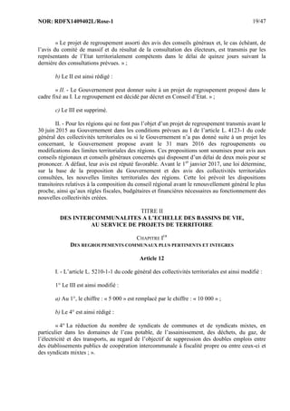 NOR: RDFX1409402L/Rose-1 19/47
« Le projet de regroupement assorti des avis des conseils généraux et, le cas échéant, de
l’avis du comité de massif et du résultat de la consultation des électeurs, est transmis par les
représentants de l’Etat territorialement compétents dans le délai de quinze jours suivant la
dernière des consultations prévues. » ;
b) Le II est ainsi rédigé :
« II. - Le Gouvernement peut donner suite à un projet de regroupement proposé dans le
cadre fixé au I. Le regroupement est décidé par décret en Conseil d’Etat. » ;
c) Le III est supprimé.
II. - Pour les régions qui ne font pas l’objet d’un projet de regroupement transmis avant le
30 juin 2015 au Gouvernement dans les conditions prévues au I de l’article L. 4123-1 du code
général des collectivités territoriales ou si le Gouvernement n’a pas donné suite à un projet les
concernant, le Gouvernement propose avant le 31 mars 2016 des regroupements ou
modifications des limites territoriales des régions. Ces propositions sont soumises pour avis aux
conseils régionaux et conseils généraux concernés qui disposent d’un délai de deux mois pour se
prononcer. A défaut, leur avis est réputé favorable. Avant le 1er
janvier 2017, une loi détermine,
sur la base de la proposition du Gouvernement et des avis des collectivités territoriales
consultées, les nouvelles limites territoriales des régions. Cette loi prévoit les dispositions
transitoires relatives à la composition du conseil régional avant le renouvellement général le plus
proche, ainsi qu’aux règles fiscales, budgétaires et financières nécessaires au fonctionnement des
nouvelles collectivités créées.
TITRE II
DES INTERCOMMUNALITES A L’ECHELLE DES BASSINS DE VIE,
AU SERVICE DE PROJETS DE TERRITOIRE
CHAPITRE IER
DES REGROUPEMENTS COMMUNAUX PLUS PERTINENTS ET INTEGRES
Article 12
I. - L’article L. 5210-1-1 du code général des collectivités territoriales est ainsi modifié :
1° Le III est ainsi modifié :
a) Au 1°, le chiffre : « 5 000 » est remplacé par le chiffre : « 10 000 » ;
b) Le 4° est ainsi rédigé :
« 4° La réduction du nombre de syndicats de communes et de syndicats mixtes, en
particulier dans les domaines de l’eau potable, de l’assainissement, des déchets, du gaz, de
l’électricité et des transports, au regard de l’objectif de suppression des doubles emplois entre
des établissements publics de coopération intercommunale à fiscalité propre ou entre ceux-ci et
des syndicats mixtes ; ».
 