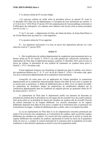 NOR: RDFX1409402L/Rose-1 20/47
2° Le dernier alinéa du IV est ainsi rédigé :
« Un nouveau schéma est arrêté selon la procédure prévue au présent IV avant le
31 décembre 2015 dans tous les départements, à l’exception de ceux mentionnés aux articles 11
et 12 de la loi n° 2014-58 du 27 janvier 2014 de modernisation de l’action publique territoriale et
d’affirmation des métropoles. Les schémas ainsi élaborés sont révisés selon la même procédure
tous les six ans. » ;
3° Au V, les mots : « départements de Paris, des Hauts-de-Seine, de Seine-Saint-Denis et
du Val-de-Marne ainsi que dans les » sont supprimés ;
4° Le premier alinéa du VI est supprimé.
II. - Les opérations nécessaires à la mise en œuvre des dispositions prévues au I sont
achevées avant le 1er
janvier 2018.
Article 13
I. - Dès la publication du schéma départemental de coopération intercommunale prévu au
dernier alinéa du IV de l’article L. 5210-1-1 du code général des collectivités territoriales, le
représentant de l'Etat dans le département propose, jusqu'au 31 décembre 2016, pour la mise en
œuvre du schéma, la dissolution de tout syndicat de communes ou syndicat mixte prévu à
l'article L. 5711-1 du même code.
Il peut également proposer une dissolution ne figurant pas dans le schéma, sous réserve
des orientations définies aux 3°, 4°, 5° et 6° du III de l’article L. 5210-1-1 du même code, après
avis de la commission départementale de la coopération intercommunale.
Lorsqu'elle est saisie pour avis en application de l’alinéa précédent, la commission
départementale de la coopération intercommunale dispose d'un délai de trois mois à compter de
sa saisine pour se prononcer. A défaut de délibération dans ce délai, l'avis est réputé favorable.
La proposition de dissolution intègre les propositions de modification adoptées par la
commission départementale dans les conditions de majorité prévues au quatrième alinéa du IV
du même article L. 5210-1-1.
Le représentant de l'Etat dans le département notifie son intention de dissoudre au
président du syndicat dont la dissolution est envisagée afin de recueillir l'avis du comité syndical,
ainsi qu'au maire ou au président de chacun des membres du syndicat afin de recueillir l'accord
du conseil municipal ou de l'organe délibérant. Les conseils municipaux ou les organes
délibérants disposent d'un délai de trois mois à compter de la notification pour se prononcer sur
la dissolution envisagée. A défaut de délibération dans ce délai, celle-ci est réputée favorable.
Le ou les représentants de l'Etat dans le ou les départements concernés prononcent par
arrêté la fin d’exercice des compétences ou la dissolution du syndicat, après accord des organes
délibérants des membres du syndicat. Cet accord doit être exprimé par la moitié au moins des
organes délibérants des membres du syndicat, représentant la moitié au moins de la population
totale de ceux-ci, y compris le conseil municipal de la commune dont la population est la plus
nombreuse si cette dernière représente au moins le tiers de la population totale.
 
