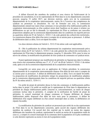 NOR: RDFX1409402L/Rose-1 21/47
A défaut d'accord des membres du syndicat et sous réserve de l'achèvement de la
procédure de consultation, le ou les représentants de l'Etat dans le ou les départements concernés
peuvent, jusqu'au 31 juillet 2017, par décision motivée, après avis de la commission
départementale de la coopération intercommunale, mettre fin à l’exercice des compétences du
syndicat ou prononcer sa dissolution. En vue de formuler son avis, la commission
départementale entend tout maire d'une commune et tout président d'un établissement public de
coopération intercommunale ou d'un syndicat mixte dont l'audition est de nature à éclairer ses
délibérations ou qui en fait la demande. Le représentant de l'Etat se conforme aux nouvelles
propositions adoptées par la commission départementale dans les conditions de majorité prévues
au quatrième alinéa du IV de l'article L. 5210-1-1 du code général des collectivités territoriales.
La commission dispose d'un délai d'un mois à compter de sa saisine pour se prononcer. A défaut
de délibération dans ce délai, l'avis est réputé favorable.
Les deux derniers alinéas de l'article L. 5212-33 du même code sont applicables.
II. - Dès la publication du schéma départemental de coopération intercommunale prévu
au dernier alinéa du IV de l’article L. 5210-1-1 du code général des collectivités territoriales, le
représentant de l'Etat dans le département propose, jusqu'au 31 décembre 2016, pour la mise en
œuvre du schéma, la modification du périmètre de tout syndicat de communes ou syndicat mixte.
Il peut également proposer une modification de périmètre ne figurant pas dans le schéma,
sous réserve des orientations définies aux 3°, 4°, 5° et 6° du III de l’article L. 5210-1-1 du même
code, après avis de la commission départementale de la coopération intercommunale.
Lorsqu'elle est saisie pour avis en application de l’alinéa précédent, la commission
départementale de la coopération intercommunale dispose d'un délai de trois mois à compter de
sa saisine pour se prononcer. A défaut de délibération dans ce délai, l'avis est réputé favorable.
La proposition de modification du périmètre intègre les propositions de modification adoptées
par la commission départementale dans les conditions de majorité prévues au quatrième alinéa
du IV du même article L. 5210-1-1.
Un arrêté de projet de périmètre dresse la liste des communes et établissements publics
inclus dans le projet. Cet arrêté est notifié par le représentant de l'Etat dans le département au
président de chaque établissement public concerné et, concomitamment, au maire de chaque
commune incluse dans le périmètre. A compter de la notification de l'arrêté de projet de
périmètre, le conseil municipal de chaque commune et l'organe délibérant de chaque
établissement public disposent d'un délai de trois mois pour se prononcer. A défaut de
délibération d'un organe délibérant ou d'un conseil municipal dans ce délai, la délibération est
réputée favorable.
La modification du périmètre du syndicat est prononcée par arrêté du ou des représentants
de l'Etat dans le ou les départements concernés, après accord des organes délibérants des
membres du syndicat. Cet accord doit être exprimé par la moitié au moins des organes
délibérants des membres du syndicat, représentant la moitié au moins de la population totale de
ceux-ci, y compris le conseil municipal de la commune dont la population est la plus nombreuse
si cette dernière représente au moins le tiers de la population totale.
 