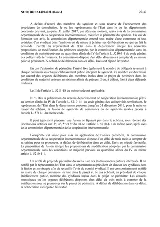NOR: RDFX1409402L/Rose-1 22/47
A défaut d'accord des membres du syndicat et sous réserve de l'achèvement des
procédures de consultation, le ou les représentants de l'Etat dans le ou les départements
concernés peuvent, jusqu'au 31 juillet 2017, par décision motivée, après avis de la commission
départementale de la coopération intercommunale, modifier le périmètre du syndicat. En vue de
formuler son avis, la commission départementale entend tout maire d'une commune et tout
président d'un syndicat dont l'audition est de nature à éclairer ses délibérations ou qui en fait la
demande. L'arrêté du représentant de l'Etat dans le département intègre les nouvelles
propositions de modification du périmètre adoptées par la commission départementale dans les
conditions de majorité prévues au quatrième alinéa du IV de l'article L. 5210-1-1 du code général
des collectivités territoriales. La commission dispose d'un délai d'un mois à compter de sa saisine
pour se prononcer. A défaut de délibération dans ce délai, l'avis est réputé favorable.
En cas d'extension de périmètre, l'arrêté fixe également le nombre de délégués revenant à
chaque commune ou chaque établissement public intégrant le syndicat. Ce nombre est déterminé
par accord des organes délibérants des membres inclus dans le projet de périmètre dans les
conditions de majorité prévues au sixième alinéa du présent II ou, à défaut, fixé à deux délégués
titulaires.
Le II de l'article L. 5211-18 du même code est applicable.
III.°- Dès la publication du schéma départemental de coopération intercommunale prévu
au dernier alinéa du IV de l’article L. 5210-1-1 du code général des collectivités territoriales, le
représentant de l'Etat dans le département propose, jusqu'au 31 décembre 2016, pour la mise en
œuvre du schéma, la fusion de syndicats de communes ou de syndicats mixtes prévus à
l'article L. 5711-1 du même code.
Il peut également proposer une fusion ne figurant pas dans le schéma, sous réserve des
orientations définies aux 3°, 4°, 5° et 6° du III de l’article L. 5210-1-1 du même code, après avis
de la commission départementale de la coopération intercommunale.
Lorsqu'elle est saisie pour avis en application de l’alinéa précédent, la commission
départementale de la coopération intercommunale dispose d'un délai de trois mois à compter de
sa saisine pour se prononcer. A défaut de délibération dans ce délai, l'avis est réputé favorable.
La proposition de fusion intègre les propositions de modification adoptées par la commission
départementale dans les conditions de majorité prévues au quatrième alinéa du IV du même
article L. 5210-1-1.
Un arrêté de projet de périmètre dresse la liste des établissements publics intéressés. Il est
notifié par le représentant de l'Etat dans le département au président de chacun des syndicats dont
la fusion est envisagée afin de recueillir l'avis du comité syndical. Il est concomitamment notifié
au maire de chaque commune incluse dans le projet et, le cas échéant, au président de chaque
établissement public, membre des syndicats inclus dans le projet de périmètre. Les conseils
municipaux ou les organes délibérants disposent d'un délai de trois mois à compter de la
notification pour se prononcer sur le projet de périmètre. A défaut de délibération dans ce délai,
la délibération est réputée favorable.
 
