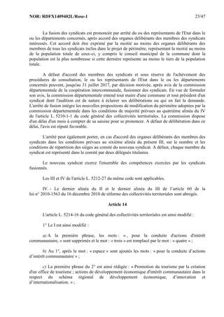 NOR: RDFX1409402L/Rose-1 23/47
La fusion des syndicats est prononcée par arrêté du ou des représentants de l'Etat dans le
ou les départements concernés, après accord des organes délibérants des membres des syndicats
intéressés. Cet accord doit être exprimé par la moitié au moins des organes délibérants des
membres de tous les syndicats inclus dans le projet de périmètre, représentant la moitié au moins
de la population totale de ceux-ci, y compris le conseil municipal de la commune dont la
population est la plus nombreuse si cette dernière représente au moins le tiers de la population
totale.
A défaut d'accord des membres des syndicats et sous réserve de l'achèvement des
procédures de consultation, le ou les représentants de l'Etat dans le ou les départements
concernés peuvent, jusqu'au 31 juillet 2017, par décision motivée, après avis de la commission
départementale de la coopération intercommunale, fusionner des syndicats. En vue de formuler
son avis, la commission départementale entend tout maire d'une commune et tout président d'un
syndicat dont l'audition est de nature à éclairer ses délibérations ou qui en fait la demande.
L'arrêté de fusion intègre les nouvelles propositions de modification du périmètre adoptées par la
commission départementale dans les conditions de majorité prévues au quatrième alinéa du IV
de l'article L. 5210-1-1 du code général des collectivités territoriales. La commission dispose
d'un délai d'un mois à compter de sa saisine pour se prononcer. A défaut de délibération dans ce
délai, l'avis est réputé favorable.
L'arrêté peut également porter, en cas d'accord des organes délibérants des membres des
syndicats dans les conditions prévues au sixième alinéa du présent III, sur le nombre et les
conditions de répartition des sièges au comité du nouveau syndicat. A défaut, chaque membre du
syndicat est représenté dans le comité par deux délégués titulaires.
Le nouveau syndicat exerce l'ensemble des compétences exercées par les syndicats
fusionnés.
Les III et IV de l'article L. 5212-27 du même code sont applicables.
IV. - Le dernier alinéa du II et le dernier alinéa du III de l’article 60 de la
loi n° 2010-1563 du 16 décembre 2010 de réforme des collectivités territoriales sont abrogés.
Article 14
L'article L. 5214-16 du code général des collectivités territoriales est ainsi modifié :
1° Le I est ainsi modifié :
a) A la première phrase, les mots : « , pour la conduite d'actions d'intérêt
communautaire, » sont supprimés et le mot : « trois » est remplacé par le mot : « quatre » ;
b) Au 1°, après le mot : « espace » sont ajoutés les mots : « pour la conduite d’actions
d’intérêt communautaire » ;
c) La première phrase du 2° est ainsi rédigée : « Promotion du tourisme par la création
d'un office de tourisme ; actions de développement économique d'intérêt communautaire dans le
respect du schéma régional de développement économique, d’innovation et
d’internationalisation. » ;
 