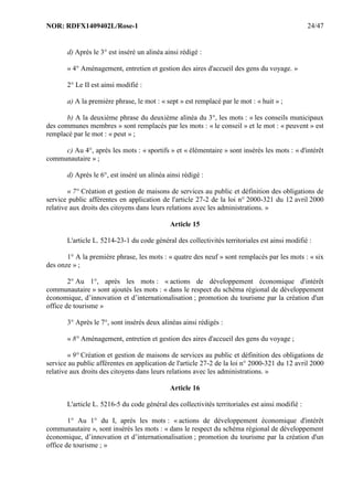 NOR: RDFX1409402L/Rose-1 24/47
d) Après le 3° est inséré un alinéa ainsi rédigé :
« 4° Aménagement, entretien et gestion des aires d'accueil des gens du voyage. »
2° Le II est ainsi modifié :
a) A la première phrase, le mot : « sept » est remplacé par le mot : « huit » ;
b) A la deuxième phrase du deuxième alinéa du 3°, les mots : « les conseils municipaux
des communes membres » sont remplacés par les mots : « le conseil » et le mot : « peuvent » est
remplacé par le mot : « peut » ;
c) Au 4°, après les mots : « sportifs » et « élémentaire » sont insérés les mots : « d'intérêt
communautaire » ;
d) Après le 6°, est inséré un alinéa ainsi rédigé :
« 7° Création et gestion de maisons de services au public et définition des obligations de
service public afférentes en application de l'article 27-2 de la loi n° 2000-321 du 12 avril 2000
relative aux droits des citoyens dans leurs relations avec les administrations. »
Article 15
L'article L. 5214-23-1 du code général des collectivités territoriales est ainsi modifié :
1° A la première phrase, les mots : « quatre des neuf » sont remplacés par les mots : « six
des onze » ;
2° Au 1°, après les mots : « actions de développement économique d'intérêt
communautaire » sont ajoutés les mots : « dans le respect du schéma régional de développement
économique, d’innovation et d’internationalisation ; promotion du tourisme par la création d'un
office de tourisme »
3° Après le 7°, sont insérés deux alinéas ainsi rédigés :
« 8° Aménagement, entretien et gestion des aires d'accueil des gens du voyage ;
« 9° Création et gestion de maisons de services au public et définition des obligations de
service au public afférentes en application de l'article 27-2 de la loi n° 2000-321 du 12 avril 2000
relative aux droits des citoyens dans leurs relations avec les administrations. »
Article 16
L'article L. 5216-5 du code général des collectivités territoriales est ainsi modifié :
1° Au 1° du I, après les mots : « actions de développement économique d'intérêt
communautaire », sont insérés les mots : « dans le respect du schéma régional de développement
économique, d’innovation et d’internationalisation ; promotion du tourisme par la création d'un
office de tourisme ; »
 