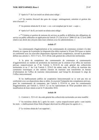 NOR: RDFX1409402L/Rose-1 25/47
2° Après le 5° du I est inséré un alinéa ainsi rédigé :
« 6° En matière d'accueil des gens du voyage : aménagement, entretien et gestion des
aires d'accueil ; »
3° Au premier alinéa du II, le mot : « six » est remplacé par le mot : « sept » ;
4° Après le 6° du II, est inséré un alinéa ainsi rédigé :
« 7° Création et gestion de maisons de services au public et définition des obligations de
service au public afférentes en application de l'article 27-2 de la loi n° 2000-321 du 12 avril 2000
relative aux droits des citoyens dans leurs relations avec les administrations. »
Article 17
Les communautés d'agglomération et les communautés de communes existant à la date
d'entrée en vigueur de la présente loi disposent d'un délai expirant le 30 juin 2016 pour se mettre
en conformité avec les nouvelles dispositions régissant leurs compétences, suivant la procédure
définie aux articles L. 5211-17 et L. 5211-20 du code général des collectivités territoriales.
A la prise de compétence des communautés de communes et communautés
d’agglomération en matière de promotion du tourisme par la création d’un office de tourisme
prévues respectivement au 2° de l’article L. 5214-16 du code général des collectivités
territoriales et au 1° du I de l’article L. 5216-5 du même code, les offices de tourisme des
communes touristiques et des stations classées de tourisme sont transformés en bureau
d’information de l’office de tourisme intercommunal, sauf lorsqu’ils deviennent le siège de
l’office intercommunal.
Si les établissements publics de coopération intercommunale ne se sont pas mis en
conformité avec ces dispositions dans ce délai, ils exercent l'intégralité des compétences prévues,
pour les communautés de communes, par l‘article L. 5214-16 et, pour les communautés
d'agglomération, par l'article L. 5216-5. Le ou les représentants de l'Etat procèdent alors à la
modification de leurs statuts avant le 31 décembre 2016.
Article 18
I. - L'article L. 5211-4-1 du code général des collectivités territoriales est ainsi modifié :
1° Au troisième alinéa du I, après les mots : « prise respectivement après » sont insérés
les mots : « établissement d'une fiche d'impact décrivant les effets pour les agents et » ;
2° Le sixième alinéa du I est supprimé ;
 
