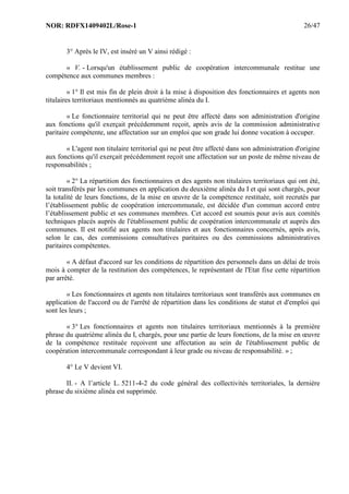 NOR: RDFX1409402L/Rose-1 26/47
3° Après le IV, est inséré un V ainsi rédigé :
« V. - Lorsqu'un établissement public de coopération intercommunale restitue une
compétence aux communes membres :
« 1° Il est mis fin de plein droit à la mise à disposition des fonctionnaires et agents non
titulaires territoriaux mentionnés au quatrième alinéa du I.
« Le fonctionnaire territorial qui ne peut être affecté dans son administration d'origine
aux fonctions qu'il exerçait précédemment reçoit, après avis de la commission administrative
paritaire compétente, une affectation sur un emploi que son grade lui donne vocation à occuper.
« L'agent non titulaire territorial qui ne peut être affecté dans son administration d'origine
aux fonctions qu'il exerçait précédemment reçoit une affectation sur un poste de même niveau de
responsabilités ;
« 2° La répartition des fonctionnaires et des agents non titulaires territoriaux qui ont été,
soit transférés par les communes en application du deuxième alinéa du I et qui sont chargés, pour
la totalité de leurs fonctions, de la mise en œuvre de la compétence restituée, soit recrutés par
l’établissement public de coopération intercommunale, est décidée d'un commun accord entre
l’établissement public et ses communes membres. Cet accord est soumis pour avis aux comités
techniques placés auprès de l'établissement public de coopération intercommunale et auprès des
communes. Il est notifié aux agents non titulaires et aux fonctionnaires concernés, après avis,
selon le cas, des commissions consultatives paritaires ou des commissions administratives
paritaires compétentes.
« A défaut d'accord sur les conditions de répartition des personnels dans un délai de trois
mois à compter de la restitution des compétences, le représentant de l'Etat fixe cette répartition
par arrêté.
« Les fonctionnaires et agents non titulaires territoriaux sont transférés aux communes en
application de l'accord ou de l'arrêté de répartition dans les conditions de statut et d'emploi qui
sont les leurs ;
« 3° Les fonctionnaires et agents non titulaires territoriaux mentionnés à la première
phrase du quatrième alinéa du I, chargés, pour une partie de leurs fonctions, de la mise en œuvre
de la compétence restituée reçoivent une affectation au sein de l'établissement public de
coopération intercommunale correspondant à leur grade ou niveau de responsabilité. » ;
4° Le V devient VI.
II. - A l’article L. 5211-4-2 du code général des collectivités territoriales, la dernière
phrase du sixième alinéa est supprimée.
 