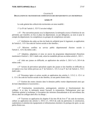 NOR: RDFX1409402L/Rose-1 27/47
CHAPITRE II
DELEGATIONS OU TRANSFERTS DE COMPETENCES DES DEPARTEMENTS AUX METROPOLES
Article 19
Le code général des collectivités territoriales est ainsi modifié :
1° Le IV de l’article L. 5217-2 est ainsi rédigé :
« IV. - Par convention passée avec le département, la métropole exerce à l'intérieur de son
périmètre, par transfert, en lieu et place du département, ou par délégation, au nom et pour le
compte du département, les compétences ou groupes de compétences suivants :
« 1° Attribution des aides au titre du fonds de solidarité pour le logement, en application
de l'article L. 115-3 du code de l'action sociale et des familles ;
« 2° Missions confiées au service public départemental d'action sociale à
l'article L. 123-2 du même code ;
« 3° Adoption, adaptation et mise en œuvre du programme départemental d'insertion
mentionné à l'article L. 263-1 dudit code, selon les modalités prévues au même article L. 263-1 ;
« 4° Aide aux jeunes en difficulté, en application des articles L. 263-3 et L. 263-4 du
même code ;
« 5° Actions de prévention spécialisée auprès des jeunes et des familles en difficulté ou
en rupture avec leur milieu prévues au 2° de l'article L. 121-2 et au 8° du I de l'article L. 312-1
dudit code ;
« 6° Personnes âgées et action sociale en application des articles L. 113-2, L. 121-1 et
L. 121-2 du code de l'action sociale et des familles, ou une partie d'entre elles ;
« 7° Gestion des routes classées dans le domaine public routier départemental ainsi que
de leurs dépendances et accessoires ;
« 8° Construction, reconstruction, aménagement, entretien et fonctionnement des
collèges. A ce titre, la métropole assure l'accueil, la restauration, l'hébergement ainsi que
l'entretien général et technique, à l'exception des missions d'encadrement et de surveillance des
élèves, dans les collèges dont elle a la charge ;
« 9° Tourisme en application du chapitre II du titre III du livre Ier
du code du tourisme,
culture en application des articles L. 410-2 à L. 410-4 du code du patrimoine et construction,
exploitation et entretien des équipements et infrastructures destinés à la pratique du sport, ou une
partie d'entre eux.
 