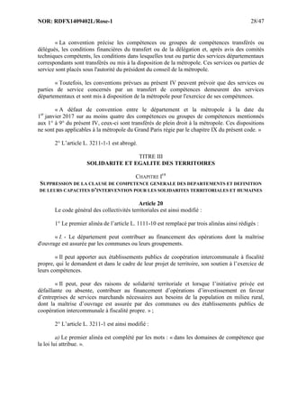 NOR: RDFX1409402L/Rose-1 28/47
« La convention précise les compétences ou groupes de compétences transférés ou
délégués, les conditions financières du transfert ou de la délégation et, après avis des comités
techniques compétents, les conditions dans lesquelles tout ou partie des services départementaux
correspondants sont transférés ou mis à la disposition de la métropole. Ces services ou parties de
service sont placés sous l'autorité du président du conseil de la métropole.
« Toutefois, les conventions prévues au présent IV peuvent prévoir que des services ou
parties de service concernés par un transfert de compétences demeurent des services
départementaux et sont mis à disposition de la métropole pour l'exercice de ses compétences.
« A défaut de convention entre le département et la métropole à la date du
1er
janvier 2017 sur au moins quatre des compétences ou groupes de compétences mentionnés
aux 1° à 9° du présent IV, ceux-ci sont transférés de plein droit à la métropole. Ces dispositions
ne sont pas applicables à la métropole du Grand Paris régie par le chapitre IX du présent code. »
2° L’article L. 3211-1-1 est abrogé.
TITRE III
SOLIDARITE ET EGALITE DES TERRITOIRES
CHAPITRE IER
SUPPRESSION DE LA CLAUSE DE COMPETENCE GENERALE DES DEPARTEMENTS ET DEFINITION
DE LEURS CAPACITES D’INTERVENTION POUR LES SOLIDARITES TERRITORIALES ET HUMAINES
Article 20
Le code général des collectivités territoriales est ainsi modifié :
1° Le premier alinéa de l’article L. 1111-10 est remplacé par trois alinéas ainsi rédigés :
« I. - Le département peut contribuer au financement des opérations dont la maîtrise
d'ouvrage est assurée par les communes ou leurs groupements.
« Il peut apporter aux établissements publics de coopération intercommunale à fiscalité
propre, qui le demandent et dans le cadre de leur projet de territoire, son soutien à l’exercice de
leurs compétences.
« Il peut, pour des raisons de solidarité territoriale et lorsque l’initiative privée est
défaillante ou absente, contribuer au financement d’opérations d’investissement en faveur
d’entreprises de services marchands nécessaires aux besoins de la population en milieu rural,
dont la maîtrise d’ouvrage est assurée par des communes ou des établissements publics de
coopération intercommunale à fiscalité propre. » ;
2° L’article L. 3211-1 est ainsi modifié :
a) Le premier alinéa est complété par les mots : « dans les domaines de compétence que
la loi lui attribue. ».
 