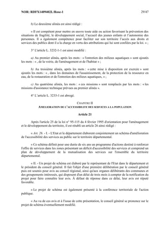 NOR: RDFX1409402L/Rose-1 29/47
b) Le deuxième alinéa est ainsi rédigé :
« Il est compétent pour mettre en œuvre toute aide ou action favorisant la prévention des
situations de fragilité, le développement social, l’accueil des jeunes enfants et l’autonomie des
personnes. Il a également compétence pour faciliter sur son territoire l’accès aux droits et
services des publics dont il a la charge en vertu des attributions qui lui sont confiées par la loi. » ;
3° L'article L. 3232-1-1 est ainsi modifié :
a) Au premier alinéa, après les mots : « l'entretien des milieux aquatiques » sont ajoutés
les mots : « , de la voirie, de l'aménagement et de l'habitat » ;
b) Au troisième alinéa, après les mots : « cette mise à disposition est exercée » sont
ajoutés les mots : « , dans les domaines de l'assainissement, de la protection de la ressource en
eau, de la restauration et de l'entretien des milieux aquatiques, » ;
c) Au quatrième alinéa, les mots : « ces missions » sont remplacés par les mots : « les
missions d'assistance technique prévues au premier alinéa ».
4° L’article L. 3233-1 est abrogé.
CHAPITRE II
AMELIORATION DE L'ACCESSIBILITE DES SERVICES A LA POPULATION
Article 21
Après l'article 25 de la loi n° 95-115 du 4 février 1995 d'orientation pour l'aménagement
et le développement du territoire, il est rétabli un article 26 ainsi rédigé :
« Art. 26. - I. - L'Etat et le département élaborent conjointement un schéma d'amélioration
de l'accessibilité des services au public sur le territoire départemental.
« Ce schéma définit pour une durée de six ans un programme d'actions destiné à renforcer
l'offre de services dans les zones présentant un déficit d'accessibilité des services et comprend un
plan de développement de la mutualisation des services sur l'ensemble du territoire
départemental.
« II. - Un projet de schéma est élaboré par le représentant de l'Etat dans le département et
le président du conseil général. Il fait l'objet d'une première délibération par le conseil général
puis est soumis pour avis au conseil régional, ainsi qu'aux organes délibérants des communes et
des groupements intéressés, qui disposent d'un délai de trois mois à compter de la notification du
projet pour faire connaître leur avis. À défaut de réponse dans ce délai, leur avis est réputé
favorable.
« Le projet de schéma est également présenté à la conférence territoriale de l'action
publique.
« Au vu de ces avis et à l'issue de cette présentation, le conseil général se prononce sur le
projet de schéma éventuellement modifié.
 