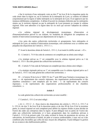 NOR: RDFX1409402L/Rose-1 3/47
« Sur le territoire d’une métropole visée au titre Ier
du livre II de la cinquième partie du
code située dans la région ou, sur le territoire de la métropole de Lyon, ce schéma est élaboré
conjointement par la région et ladite métropole ou la métropole de Lyon. Il est approuvé par les
instances délibérantes compétentes. A défaut d’accord, les stratégies élaborées par les métropoles
situées sur le territoire régional ou par la métropole de Lyon prennent en compte le schéma
régional. Elles sont adressées à la région dans les six mois qui suivent l’adoption du schéma
régional.
« Le schéma régional de développement économique, d'innovation et
d'internationalisation prévoit le cas échéant, les modalités de délégation de compétence en
matière d’intervention économique aux départements de la région. »
« Les actes des autres collectivités territoriales et groupements, hors métropoles et
métropole de Lyon, en matière d’intervention économique, sont conformes avec ce schéma sans
préjudice des dispositions de l’article L. 1511-3. » ;
2° Avant le deuxième alinéa de l'article L. 1511-1, il est inséré le chiffre suivant : « II ».
II. - L’article L. 711-8 du code de commerce est complété par un alinéa ainsi rédigé :
« La stratégie prévue au 1° est compatible avec le schéma régional prévu au I de
l'article L. 1511-1 du code général des collectivités territoriales. »
III. - L'article 5-5 du code de l'artisanat est complété par deux alinéas ainsi rédigés :
« La stratégie régionale prévue au 1° est compatible avec le schéma régional prévu au I
de l'article L. 1511-1 du code général des collectivités territoriales. »
IV. - A l'article 50 de la loi n° 2003-721 du 1er
août 2003 pour l'initiative économique, les
mots : « - de représentants des conseils régionaux, des organisations professionnelles et des
chambres consulaires » sont remplacés par les mots : « - de représentants des conseils
régionaux ; « - de représentants des organisations professionnelles et des chambres
consulaires ; ».
Article 3
Le code général des collectivités territoriales est ainsi modifié :
1° L'article L. 1511-2 est ainsi rédigé :
« Art. L. 1511-2. - I. - Sous réserve des dispositions des articles L. 1511-3, L. 1511-7 et
L. 1511-8, du titre V du livre II de la deuxième partie et du titre III du livre II de la troisième
partie, le conseil régional est seul compétent pour définir les régimes d'aides et pour décider de
l'octroi des aides aux entreprises dans la région. Il peut déléguer tout ou partie de l’octroi des
aides aux collectivités territoriales et à leurs groupements dans les conditions prévues à
l’article L. 1111-8 du présent code. Ces aides revêtent la forme de prestations de services, de
subventions, de bonifications d’intérêt, de prêts et avances remboursables, à taux nul ou à des
conditions plus favorables que celles du taux moyen des obligations. Il peut déléguer la gestion
de ces avances à des établissements publics.
 