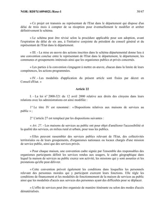 NOR: RDFX1409402L/Rose-1 30/47
« Ce projet est transmis au représentant de l'Etat dans le département qui dispose d'un
délai de trois mois à compter de sa réception pour éventuellement le modifier et arrêter
définitivement le schéma.
« Le schéma peut être révisé selon la procédure applicable pour son adoption, avant
l'expiration du délai de six ans, à l'initiative conjointe du président du conseil général et du
représentant de l'Etat dans le département.
« III. - La mise en œuvre des actions inscrites dans le schéma départemental donne lieu à
une convention conclue entre le représentant de l'Etat dans le département, le département, les
communes et groupements intéressés ainsi que les organismes publics et privés concernés.
« Les parties à la convention s'engagent à mettre en œuvre, chacun dans la limite de leurs
compétences, les actions programmées.
« IV. - Les modalités d'application du présent article sont fixées par décret en
Conseil d'Etat. »
Article 22
I. – La loi n° 2000-321 du 12 avril 2000 relative aux droits des citoyens dans leurs
relations avec les administrations est ainsi modifiée :
1° Le titre IV est renommé : « Dispositions relatives aux maisons de services au
public » ;
2° L'article 27 est remplacé par les dispositions suivantes :
« Art. 27. - Les maisons de services au public ont pour objet d'améliorer l'accessibilité et
la qualité des services, en milieu rural et urbain, pour tous les publics.
« Elles peuvent rassembler des services publics relevant de l'Etat, des collectivités
territoriales ou de leurs groupements, d'organismes nationaux ou locaux chargés d'une mission
de service public, ainsi que des services privés.
« Pour chaque maison, une convention cadre signée par l'ensemble des responsables des
organismes participants définit les services rendus aux usagers, le cadre géographique dans
lequel la maison de services au public exerce son activité, les missions qui y sont assurées et les
prestations qu'elle peut délivrer.
« Cette convention prévoit également les conditions dans lesquelles les personnels
relevant des personnes morales qui y participent exercent leurs fonctions. Elle règle les
conditions de financement et les modalités de fonctionnement de la maison de services au public
ainsi que les modalités d'accès aux services des personnes ayant des difficultés pour se déplacer.
« L'offre de services peut être organisée de manière itinérante ou selon des modes d'accès
dématérialisés.
 