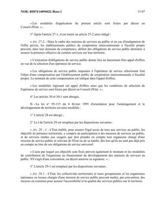 NOR: RDFX1409402L/Rose-1 31/47
« Les modalités d'application du présent article sont fixées par décret en
Conseil d'Etat. » ;
3° Après l'article 27-1, il est inséré un article 27-2 ainsi rédigé :
« Art. 27-2. - Dans le cadre des maisons de services au public et en cas d'inadaptation de
l'offre privée, les établissements publics de coopération intercommunale à fiscalité propre
peuvent, dans leur domaine de compétence, définir des obligations de service public destinées à
assurer la présence effective de certains services sur leur territoire.
« L'exécution d'obligations de service public donne lieu au lancement d'un appel d'offres
en vue de la sélection d'un opérateur de service.
« Les obligations de service public imposées à l'opérateur de service sélectionné font
l'objet d'une compensation par l'établissement public de coopération intercommunale à fiscalité
propre. Le montant de cette compensation est indiqué dans l'appel d'offres.
« Les modalités régissant cet appel d'offres ainsi que les conditions de sélection de
l'opérateur de service sont fixées par décret en Conseil d'Etat. » ;
4° Les articles 30 et 30-1 sont abrogés.
II. - La loi n° 95-115 du 4 février 1995 d'orientation pour l'aménagement et le
développement du territoire est ainsi modifiée :
1° L'article 28 est abrogé ;
2° Le I de l'article 29 est remplacé par les dispositions suivantes :
« Art. 29. - I. - L'Etat établit, pour assurer l'égal accès de tous aux services au public, les
objectifs de présence territoriale, y compris de participation à des maisons de services au public,
et de services rendus aux usagers que doit prendre en compte tout organisme chargé d'une
mission de service public et relevant de l'Etat ou de sa tutelle, dès lors qu'ils ne sont pas déjà pris
en compte au titre de ses obligations de service universel.
« L'acte par lequel ces objectifs sont fixés prévoit également le montant et les modalités
de contribution de l'organisme au financement du développement des maisons de services au
public. S'il s'agit d'une convention, un décret autorise sa signature. » ;
3° L'article 29-1 est remplacé par les dispositions suivantes :
« Art. 29-1. - L'Etat, les collectivités territoriales et leurs groupements et les organismes
nationaux ou locaux chargés d'une mission de service public peuvent mettre, par convention, des
moyens en commun pour assurer l'accessibilité et la qualité des services publics sur le territoire.
 