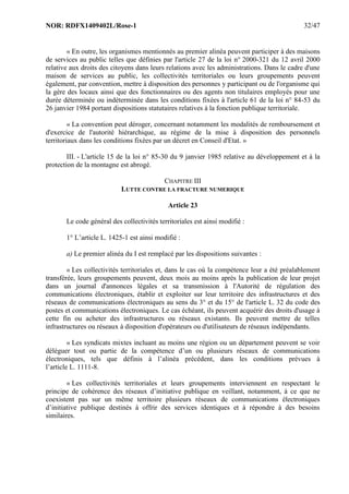NOR: RDFX1409402L/Rose-1 32/47
« En outre, les organismes mentionnés au premier alinéa peuvent participer à des maisons
de services au public telles que définies par l'article 27 de la loi n° 2000-321 du 12 avril 2000
relative aux droits des citoyens dans leurs relations avec les administrations. Dans le cadre d'une
maison de services au public, les collectivités territoriales ou leurs groupements peuvent
également, par convention, mettre à disposition des personnes y participant ou de l'organisme qui
la gère des locaux ainsi que des fonctionnaires ou des agents non titulaires employés pour une
durée déterminée ou indéterminée dans les conditions fixées à l'article 61 de la loi n° 84-53 du
26 janvier 1984 portant dispositions statutaires relatives à la fonction publique territoriale.
« La convention peut déroger, concernant notamment les modalités de remboursement et
d'exercice de l'autorité hiérarchique, au régime de la mise à disposition des personnels
territoriaux dans les conditions fixées par un décret en Conseil d'Etat. »
III. - L'article 15 de la loi n° 85-30 du 9 janvier 1985 relative au développement et à la
protection de la montagne est abrogé.
CHAPITRE III
LUTTE CONTRE LA FRACTURE NUMERIQUE
Article 23
Le code général des collectivités territoriales est ainsi modifié :
1° L’article L. 1425-1 est ainsi modifié :
a) Le premier alinéa du I est remplacé par les dispositions suivantes :
« Les collectivités territoriales et, dans le cas où la compétence leur a été préalablement
transférée, leurs groupements peuvent, deux mois au moins après la publication de leur projet
dans un journal d'annonces légales et sa transmission à l'Autorité de régulation des
communications électroniques, établir et exploiter sur leur territoire des infrastructures et des
réseaux de communications électroniques au sens du 3° et du 15° de l'article L. 32 du code des
postes et communications électroniques. Le cas échéant, ils peuvent acquérir des droits d'usage à
cette fin ou acheter des infrastructures ou réseaux existants. Ils peuvent mettre de telles
infrastructures ou réseaux à disposition d'opérateurs ou d'utilisateurs de réseaux indépendants.
« Les syndicats mixtes incluant au moins une région ou un département peuvent se voir
déléguer tout ou partie de la compétence d’un ou plusieurs réseaux de communications
électroniques, tels que définis à l’alinéa précédent, dans les conditions prévues à
l’article L. 1111-8.
« Les collectivités territoriales et leurs groupements interviennent en respectant le
principe de cohérence des réseaux d’initiative publique en veillant, notamment, à ce que ne
coexistent pas sur un même territoire plusieurs réseaux de communications électroniques
d’initiative publique destinés à offrir des services identiques et à répondre à des besoins
similaires.
 