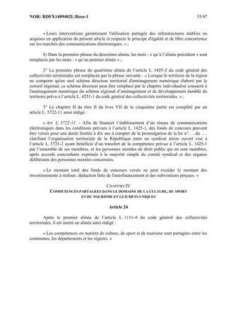 NOR: RDFX1409402L/Rose-1 33/47
« Leurs interventions garantissent l'utilisation partagée des infrastructures établies ou
acquises en application du présent article et respecte le principe d'égalité et de libre concurrence
sur les marchés des communications électroniques. » ;
b) Dans la première phrase du deuxième alinéa, les mots : « qu’à l’alinéa précédent » sont
remplacés par les mots : « qu’au premier alinéa » ;
2° La première phrase du quatrième alinéa de l’article L. 1425-2 du code général des
collectivités territoriales est remplacée par la phrase suivante : « Lorsque le territoire de la région
ne comporte qu'un seul schéma directeur territorial d'aménagement numérique élaboré par le
conseil régional, ce schéma directeur peut être remplacé par le chapitre individualisé consacré à
l'aménagement numérique du schéma régional d’aménagement et de développement durable du
territoire prévu à l’article L. 4251-1 du code général des collectivités territoriales. » ;
3° Le chapitre II du titre II du livre VII de la cinquième partie est complété par un
article L. 5722-11 ainsi rédigé :
« Art. L. 5722-11. - Afin de financer l’établissement d’un réseau de communications
électroniques dans les conditions prévues à l’article L. 1425-1, des fonds de concours peuvent
être versés pour une durée limitée à dix ans à compter de la promulgation de la loi n°…. du ….
clarifiant l’organisation territoriale de la République entre un syndicat mixte ouvert visé à
l’article L. 5721-2 ayant bénéficié d’un transfert de la compétence prévue à l’article L. 1425-1
par l’ensemble de ses membres, et les personnes morales de droit public qui en sont membres,
après accords concordants exprimés à la majorité simple du comité syndical et des organes
délibérants des personnes morales concernées.
« Le montant total des fonds de concours versés ne peut excéder le montant des
investissements à réaliser, déduction faite de l'autofinancement et des subventions perçues. »
CHAPITRE IV
COMPETENCES PARTAGEES DANS LE DOMAINE DE LA CULTURE, DU SPORT
ET DU TOURISME ET GUICHETS UNIQUES
Article 24
Après le premier alinéa de l’article L. 1111-4 du code général des collectivités
territoriales, il est inséré un alinéa ainsi rédigé :
« Les compétences en matière de culture, de sport et de tourisme sont partagées entre les
communes, les départements et les régions. »
 