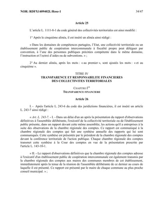 NOR: RDFX1409402L/Rose-1 34/47
Article 25
L’article L. 1111-8-1 du code général des collectivités territoriales est ainsi modifié :
1° Après le cinquième alinéa, il est inséré un alinéa ainsi rédigé :
« Dans les domaines de compétences partagées, l’Etat, une collectivité territoriale ou un
établissement public de coopération intercommunale à fiscalité propre peut déléguer par
convention, à l’une des personnes publiques précitées compétente dans le même domaine,
l’instruction et l’octroi d’aides ou de subventions. » ;
2° Au dernier alinéa, après les mots : « au premier », sont ajoutés les mots : « et au
cinquième ».
TITRE IV
TRANSPARENCE ET RESPONSABILITE FINANCIERES
DES COLLECTIVITES TERRITORIALES
CHAPITRE IER
TRANSPARENCE FINANCIERE
Article 26
I. - Après l'article L. 243-6 du code des juridictions financières, il est inséré un article
L. 243-7 ainsi rédigé :
« Art. L. 243-7. - I. - Dans un délai d'un an après la présentation du rapport d'observations
définitives à l'assemblée délibérante, l'exécutif de la collectivité territoriale ou de l'établissement
public présente, dans un rapport devant cette même assemblée, les actions qu'il a entreprises à la
suite des observations de la chambre régionale des comptes. Ce rapport est communiqué à la
chambre régionale des comptes qui fait une synthèse annuelle des rapports qui lui sont
communiqués. Cette synthèse est présentée par le président de la chambre régionale des comptes
devant la conférence territoriale de l'action publique. Chaque chambre régionale des comptes
transmet cette synthèse à la Cour des comptes en vue de la présentation prescrite par
l'article L. 143-10-1.
« II. - Le rapport d'observations définitives que la chambre régionale des comptes adresse
à l'exécutif d'un établissement public de coopération intercommunale est également transmis par
la chambre régionale des comptes aux maires des communes membres de cet établissement,
immédiatement après la tenue de la réunion de l'assemblée délibérante de ce dernier au cours de
laquelle il est présenté. Ce rapport est présenté par le maire de chaque commune au plus proche
conseil municipal. » ;
 