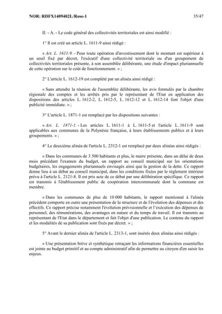 NOR: RDFX1409402L/Rose-1 35/47
II. - A. - Le code général des collectivités territoriales est ainsi modifié :
1° Il est créé un article L. 1611-9 ainsi rédigé :
« Art. L. 1611-9. - Pour toute opération d'investissement dont le montant est supérieur à
un seuil fixé par décret, l'exécutif d'une collectivité territoriale ou d'un groupement de
collectivités territoriales présente, à son assemblée délibérante, une étude d'impact pluriannuelle
de cette opération sur le coût de fonctionnement. » ;
2° L'article L. 1612-19 est complété par un alinéa ainsi rédigé :
« Sans attendre la réunion de l'assemblée délibérante, les avis formulés par la chambre
régionale des comptes et les arrêtés pris par le représentant de l'Etat en application des
dispositions des articles L. 1612-2, L. 1612-5, L. 1612-12 et L. 1612-14 font l'objet d'une
publicité immédiate. » ;
3° L'article L. 1871-1 est remplacé par les dispositions suivantes :
« Art. L. 1871-1. - Les articles L. 1611-1 à L. 1611-5 et l'article L. 1611-9 sont
applicables aux communes de la Polynésie française, à leurs établissements publics et à leurs
groupements. » ;
4° Le deuxième alinéa de l'article L. 2312-1 est remplacé par deux alinéas ainsi rédigés :
« Dans les communes de 3 500 habitants et plus, le maire présente, dans un délai de deux
mois précédant l'examen du budget, un rapport au conseil municipal sur les orientations
budgétaires, les engagements pluriannuels envisagés ainsi que la gestion de la dette. Ce rapport
donne lieu à un débat au conseil municipal, dans les conditions fixées par le règlement intérieur
prévu à l'article L. 2121-8. Il est pris acte de ce débat par une délibération spécifique. Ce rapport
est transmis à l'établissement public de coopération intercommunale dont la commune est
membre.
« Dans les communes de plus de 10 000 habitants, le rapport mentionné à l'alinéa
précédent comporte en outre une présentation de la structure et de l'évolution des dépenses et des
effectifs. Ce rapport précise notamment l'évolution prévisionnelle et l’exécution des dépenses de
personnel, des rémunérations, des avantages en nature et du temps de travail. Il est transmis au
représentant de l'Etat dans le département et fait l'objet d'une publication. Le contenu du rapport
et les modalités de sa publication sont fixés par décret. » ;
5° Avant le dernier alinéa de l'article L. 2313-1, sont insérés deux alinéas ainsi rédigés :
« Une présentation brève et synthétique retraçant les informations financières essentielles
est jointe au budget primitif et au compte administratif afin de permettre au citoyen d'en saisir les
enjeux.
 