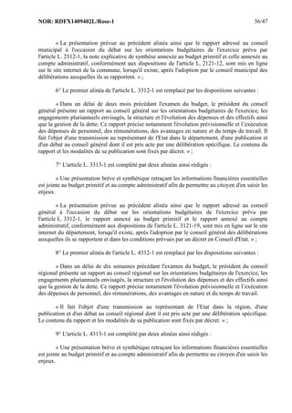 NOR: RDFX1409402L/Rose-1 36/47
« La présentation prévue au précédent alinéa ainsi que le rapport adressé au conseil
municipal à l'occasion du débat sur les orientations budgétaires de l'exercice prévu par
l'article L. 2312-1, la note explicative de synthèse annexée au budget primitif et celle annexée au
compte administratif, conformément aux dispositions de l'article L. 2121-12, sont mis en ligne
sur le site internet de la commune, lorsqu'il existe, après l'adoption par le conseil municipal des
délibérations auxquelles ils se rapportent. » ;
6° Le premier alinéa de l'article L. 3312-1 est remplacé par les dispositions suivantes :
« Dans un délai de deux mois précédant l'examen du budget, le président du conseil
général présente un rapport au conseil général sur les orientations budgétaires de l'exercice, les
engagements pluriannuels envisagés, la structure et l'évolution des dépenses et des effectifs ainsi
que la gestion de la dette. Ce rapport précise notamment l'évolution prévisionnelle et l’exécution
des dépenses de personnel, des rémunérations, des avantages en nature et du temps de travail. Il
fait l'objet d'une transmission au représentant de l'Etat dans le département, d'une publication et
d'un débat au conseil général dont il est pris acte par une délibération spécifique. Le contenu du
rapport et les modalités de sa publication sont fixés par décret. » ;
7° L'article L. 3313-1 est complété par deux alinéas ainsi rédigés :
« Une présentation brève et synthétique retraçant les informations financières essentielles
est jointe au budget primitif et au compte administratif afin de permettre au citoyen d'en saisir les
enjeux.
« La présentation prévue au précédent alinéa ainsi que le rapport adressé au conseil
général à l'occasion du débat sur les orientations budgétaires de l'exercice prévu par
l'article L. 3312-1, le rapport annexé au budget primitif et le rapport annexé au compte
administratif, conformément aux dispositions de l'article L. 3121-19, sont mis en ligne sur le site
internet du département, lorsqu'il existe, après l'adoption par le conseil général des délibérations
auxquelles ils se rapportent et dans les conditions prévues par un décret en Conseil d'Etat. » ;
8° Le premier alinéa de l'article L. 4312-1 est remplacé par les dispositions suivantes :
« Dans un délai de dix semaines précédant l'examen du budget, le président du conseil
régional présente un rapport au conseil régional sur les orientations budgétaires de l'exercice, les
engagements pluriannuels envisagés, la structure et l'évolution des dépenses et des effectifs ainsi
que la gestion de la dette. Ce rapport précise notamment l'évolution prévisionnelle et l’exécution
des dépenses de personnel, des rémunérations, des avantages en nature et du temps de travail.
« Il fait l'objet d'une transmission au représentant de l'Etat dans la région, d'une
publication et d'un débat au conseil régional dont il est pris acte par une délibération spécifique.
Le contenu du rapport et les modalités de sa publication sont fixés par décret. » ;
9° L'article L. 4313-1 est complété par deux alinéas ainsi rédigés :
« Une présentation brève et synthétique retraçant les informations financières essentielles
est jointe au budget primitif et au compte administratif afin de permettre au citoyen d'en saisir les
enjeux.
 