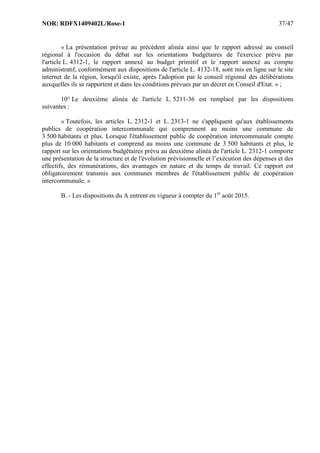 NOR: RDFX1409402L/Rose-1 37/47
« La présentation prévue au précédent alinéa ainsi que le rapport adressé au conseil
régional à l'occasion du débat sur les orientations budgétaires de l'exercice prévu par
l'article L. 4312-1, le rapport annexé au budget primitif et le rapport annexé au compte
administratif, conformément aux dispositions de l'article L. 4132-18, sont mis en ligne sur le site
internet de la région, lorsqu'il existe, après l'adoption par le conseil régional des délibérations
auxquelles ils se rapportent et dans les conditions prévues par un décret en Conseil d'Etat. » ;
10° Le deuxième alinéa de l'article L. 5211-36 est remplacé par les dispositions
suivantes :
« Toutefois, les articles L. 2312-1 et L. 2313-1 ne s'appliquent qu'aux établissements
publics de coopération intercommunale qui comprennent au moins une commune de
3 500 habitants et plus. Lorsque l'établissement public de coopération intercommunale compte
plus de 10 000 habitants et comprend au moins une commune de 3 500 habitants et plus, le
rapport sur les orientations budgétaires prévu au deuxième alinéa de l'article L. 2312-1 comporte
une présentation de la structure et de l'évolution prévisionnelle et l’exécution des dépenses et des
effectifs, des rémunérations, des avantages en nature et du temps de travail. Ce rapport est
obligatoirement transmis aux communes membres de l'établissement public de coopération
intercommunale. »
B. - Les dispositions du A entrent en vigueur à compter du 1er
août 2015.
 