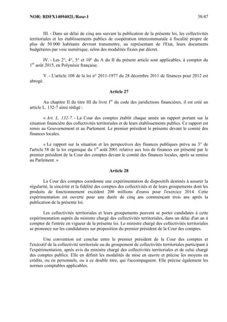 NOR: RDFX1409402L/Rose-1 38/47
III. - Dans un délai de cinq ans suivant la publication de la présente loi, les collectivités
territoriales et les établissements publics de coopération intercommunale à fiscalité propre de
plus de 50 000 habitants devront transmettre, au représentant de l'Etat, leurs documents
budgétaires par voie numérique, selon des modalités fixées par décret.
IV. - Les 2°, 4°, 5° et 10° du A du II du présent article sont applicables, à compter du
1er
août 2015, en Polynésie française.
V. - L'article 108 de la loi n° 2011-1977 du 28 décembre 2011 de finances pour 2012 est
abrogé.
Article 27
Au chapitre II du titre III du livre Ier
du code des juridictions financières, il est créé un
article L. 132-7 ainsi rédigé :
« Art. L. 132-7. - La Cour des comptes établit chaque année un rapport portant sur la
situation financière des collectivités territoriales et de leurs établissements publics. Ce rapport est
remis au Gouvernement et au Parlement. Le premier président le présente devant le comité des
finances locales.
« Le rapport sur la situation et les perspectives des finances publiques prévu au 3° de
l'article 58 de la loi organique du 1er
août 2001 relative aux lois de finances est présenté par le
premier président de la Cour des comptes devant le comité des finances locales, après sa remise
au Parlement. »
Article 28
La Cour des comptes coordonne une expérimentation de dispositifs destinés à assurer la
régularité, la sincérité et la fidélité des comptes des collectivités et de leurs groupements dont les
produits de fonctionnement excèdent 200 millions d'euros pour l'exercice 2014. Cette
expérimentation est ouverte pour une durée de cinq ans commençant trois ans après la
publication de la présente loi.
Les collectivités territoriales et leurs groupements peuvent se porter candidates à cette
expérimentation auprès du ministre chargé des collectivités territoriales, dans un délai d'un an à
compter de l'entrée en vigueur de la présente loi. Le ministre chargé des collectivités territoriales
se prononce sur les candidatures sur proposition du premier président de la Cour des comptes.
Une convention est conclue entre le premier président de la Cour des comptes et
l'exécutif de la collectivité territoriale ou du groupement de collectivités territoriales participant à
l'expérimentation, après avis du ministre chargé des collectivités territoriales et de celui chargé
des comptes publics. Elle en définit les modalités de mise en œuvre et précise les moyens en
crédits, ou en personnels, ou à ce double titre, qui l'accompagnent. Elle précise également les
normes comptables applicables.
 