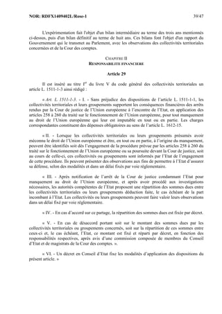 NOR: RDFX1409402L/Rose-1 39/47
L'expérimentation fait l'objet d'un bilan intermédiaire au terme des trois ans mentionnés
ci-dessus, puis d'un bilan définitif au terme de huit ans. Ces bilans font l'objet d'un rapport du
Gouvernement qui le transmet au Parlement, avec les observations des collectivités territoriales
concernées et de la Cour des comptes.
CHAPITRE II
RESPONSABILITE FINANCIERE
Article 29
Il est inséré au titre Ier
du livre V du code général des collectivités territoriales un
article L. 1511-1-3 ainsi rédigé :
« Art. L. 1511-1-3. - I. - Sans préjudice des dispositions de l’article L. 1511-1-1, les
collectivités territoriales et leurs groupements supportent les conséquences financières des arrêts
rendus par la Cour de justice de l’Union européenne à l’encontre de l’Etat, en application des
articles 258 à 260 du traité sur le fonctionnement de l’Union européenne, pour tout manquement
au droit de l’Union européenne qui leur est imputable en tout ou en partie. Les charges
correspondantes constituent des dépenses obligatoires au sens de l’article L. 1612-15.
« II. - Lorsque les collectivités territoriales ou leurs groupements présumés avoir
méconnu le droit de l’Union européenne et être, en tout ou en partie, à l’origine du manquement,
peuvent être identifiés soit dès l’engagement de la procédure prévue par les articles 258 à 260 du
traité sur le fonctionnement de l’Union européenne ou sa poursuite devant la Cour de justice, soit
au cours de celle-ci, ces collectivités ou groupements sont informés par l’Etat de l’engagement
de cette procédure. Ils peuvent présenter des observations aux fins de permettre à l’Etat d’assurer
sa défense, selon des modalités et dans un délai fixés par voie réglementaire.
« III. - Après notification de l’arrêt de la Cour de justice condamnant l’Etat pour
manquement au droit de l’Union européenne, et après avoir procédé aux investigations
nécessaires, les autorités compétentes de l’Etat proposent une répartition des sommes dues entre
les collectivités territoriales ou leurs groupements déduction faite, le cas échéant de la part
incombant à l’Etat. Les collectivités ou leurs groupements peuvent faire valoir leurs observations
dans un délai fixé par voie réglementaire.
« IV. - En cas d’accord sur ce partage, la répartition des sommes dues est fixée par décret.
« V. - En cas de désaccord portant soit sur le montant des sommes dues par les
collectivités territoriales ou groupements concernés, soit sur la répartition de ces sommes entre
ceux-ci et, le cas échéant, l’Etat, ce montant est fixé et réparti par décret, en fonction des
responsabilités respectives, après avis d’une commission composée de membres du Conseil
d’Etat et de magistrats de la Cour des comptes. ».
« VI. - Un décret en Conseil d’Etat fixe les modalités d’application des dispositions du
présent article. »
 