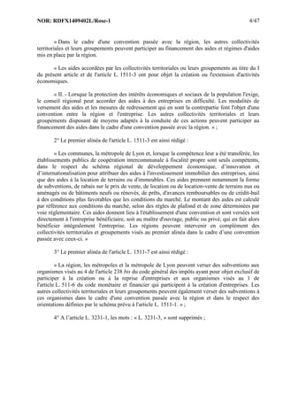 NOR: RDFX1409402L/Rose-1 4/47
« Dans le cadre d'une convention passée avec la région, les autres collectivités
territoriales et leurs groupements peuvent participer au financement des aides et régimes d'aides
mis en place par la région.
« Les aides accordées par les collectivités territoriales ou leurs groupements au titre du I
du présent article et de l'article L. 1511-3 ont pour objet la création ou l'extension d'activités
économiques.
« II. - Lorsque la protection des intérêts économiques et sociaux de la population l'exige,
le conseil régional peut accorder des aides à des entreprises en difficulté. Les modalités de
versement des aides et les mesures de redressement qui en sont la contrepartie font l'objet d'une
convention entre la région et l'entreprise. Les autres collectivités territoriales et leurs
groupements disposant de moyens adaptés à la conduite de ces actions peuvent participer au
financement des aides dans le cadre d'une convention passée avec la région. » ;
2° Le premier alinéa de l'article L. 1511-3 est ainsi rédigé :
« Les communes, la métropole de Lyon et, lorsque la compétence leur a été transférée, les
établissements publics de coopération intercommunale à fiscalité propre sont seuls compétents,
dans le respect du schéma régional de développement économique, d’innovation et
d’internationalisation pour attribuer des aides à l'investissement immobilier des entreprises, ainsi
que des aides à la location de terrains ou d'immeubles. Ces aides prennent notamment la forme
de subventions, de rabais sur le prix de vente, de location ou de location-vente de terrains nus ou
aménagés ou de bâtiments neufs ou rénovés, de prêts, d'avances remboursables ou de crédit-bail
à des conditions plus favorables que les conditions du marché. Le montant des aides est calculé
par référence aux conditions du marché, selon des règles de plafond et de zone déterminées par
voie réglementaire. Ces aides donnent lieu à l'établissement d'une convention et sont versées soit
directement à l'entreprise bénéficiaire, soit au maître d'ouvrage, public ou privé, qui en fait alors
bénéficier intégralement l'entreprise. Les régions peuvent intervenir en complément des
collectivités territoriales et groupements visés au premier alinéa dans le cadre d’une convention
passée avec ceux-ci. »
3° Le premier alinéa de l'article L. 1511-7 est ainsi rédigé :
« La région, les métropoles et la métropole de Lyon peuvent verser des subventions aux
organismes visés au 4 de l'article 238 bis du code général des impôts ayant pour objet exclusif de
participer à la création ou à la reprise d'entreprises et aux organismes visés au 1 de
l'article L. 511-6 du code monétaire et financier qui participent à la création d'entreprises. Les
autres collectivités territoriales et leurs groupements peuvent également verser des subventions à
ces organismes dans le cadre d'une convention passée avec la région et dans le respect des
orientations définies par le schéma prévu à l'article L. 1511-1. » ;
4° A l’article L. 3231-1, les mots : « L. 3231-3, » sont supprimés ;
 