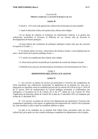 NOR: RDFX1409402L/Rose-1 40/47
CHAPITRE III
OBSERVATOIRE DE LA GESTION PUBLIQUE LOCALE
Article 30
L’article L. 1211-4 du code général des collectivités territoriales est ainsi modifié :
1° Après le deuxième alinéa sont ajoutés deux alinéas ainsi rédigés :
« Il est chargé de collecter et d’analyser les informations relatives à la gestion des
collectivités territoriales et d’assurer la diffusion de ces travaux afin de favoriser le
développement de bonnes pratiques.
« Il peut réaliser des évaluations de politiques publiques locales ainsi que des missions
d’expertise et d’audit. » ;
2° Au dernier alinéa, les mots « observatoire des finances locales » sont remplacés par les
mots « observatoire de la gestion publique locale » ;
3° L’article est complété par deux alinéas ainsi rédigés :
« L’observatoire précité est présidé par le président du comité des finances locales.
« Il bénéficie du concours de fonctionnaires territoriaux et de fonctionnaires de l’Etat. »
TITRE V
DISPOSITIONS RELATIVES AUX AGENTS
Article 31
I. - Les services ou parties de services qui participent à l’exercice des compétences de
l’Etat transférées aux collectivités territoriales en application de la présente loi, sont mis à
disposition ou transférés selon les modalités prévues par les articles 80 à 88 de la loi n° 2014-58
du 27 janvier 2014 de modernisation de l’action publique territoriale et d’affirmation des
métropoles à l’exception du II de l’article 82 et du 2ème
alinéa du I de l’article 83. Pour
l’application du deuxième alinéa de l’article 80, la date du 31 décembre 2012 est remplacée par
la date du 31 décembre 2013.
II. - Les services ou parties de service d’un département qui participent à l'exercice des
compétences transférées à une région, en application des dispositions de l’article 8 de la présente
loi, sont transférés à celle-ci dans les conditions définies ci-après.
La date et les modalités de ce transfert font l'objet d'une convention entre les deux
collectivités, prise après avis des comités techniques compétents du département et de la région.
 