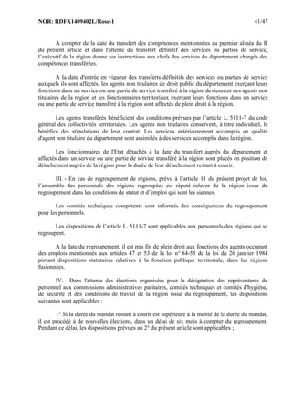 NOR: RDFX1409402L/Rose-1 41/47
A compter de la date du transfert des compétences mentionnées au premier alinéa du II
du présent article et dans l'attente du transfert définitif des services ou parties de service,
l’exécutif de la région donne ses instructions aux chefs des services du département chargés des
compétences transférées.
A la date d'entrée en vigueur des transferts définitifs des services ou parties de service
auxquels ils sont affectés, les agents non titulaires de droit public du département exerçant leurs
fonctions dans un service ou une partie de service transféré à la région deviennent des agents non
titulaires de la région et les fonctionnaires territoriaux exerçant leurs fonctions dans un service
ou une partie de service transféré à la région sont affectés de plein droit à la région.
Les agents transférés bénéficient des conditions prévues par l’article L. 5111-7 du code
général des collectivités territoriales. Les agents non titulaires conservent, à titre individuel, le
bénéfice des stipulations de leur contrat. Les services antérieurement accomplis en qualité
d'agent non titulaire du département sont assimilés à des services accomplis dans la région.
Les fonctionnaires de l'Etat détachés à la date du transfert auprès du département et
affectés dans un service ou une partie de service transféré à la région sont placés en position de
détachement auprès de la région pour la durée de leur détachement restant à courir.
III. - En cas de regroupement de régions, prévu à l’article 11 du présent projet de loi,
l’ensemble des personnels des régions regroupées est réputé relever de la région issue du
regroupement dans les conditions de statut et d’emploi qui sont les siennes.
Les comités techniques compétents sont informés des conséquences du regroupement
pour les personnels.
Les dispositions de l’article L. 5111-7 sont applicables aux personnels des régions qui se
regroupent.
A la date du regroupement, il est mis fin de plein droit aux fonctions des agents occupant
des emplois mentionnés aux articles 47 et 53 de la loi n° 84-53 de la loi du 26 janvier 1984
portant dispositions statutaires relatives à la fonction publique territoriale, dans les régions
fusionnées.
IV. - Dans l'attente des élections organisées pour la désignation des représentants du
personnel aux commissions administratives paritaires, comités techniques et comités d'hygiène,
de sécurité et des conditions de travail de la région issue du regroupement, les dispositions
suivantes sont applicables :
1° Si la durée du mandat restant à courir est supérieure à la moitié de la durée du mandat,
il est procédé à de nouvelles élections, dans un délai de six mois à compter du regroupement.
Pendant ce délai, les dispositions prévues au 2° du présent article sont applicables ;
 