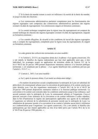 NOR: RDFX1409402L/Rose-1 42/47
2° Si la durée du mandat restant à courir est inférieure à la moitié de la durée du mandat,
et jusqu’à la date des élections :
a) Les commissions administratives paritaires compétentes pour les fonctionnaires des
régions regroupées sont composées des commissions administratives paritaires des régions
existant à la date du regroupement. Ces commissions siègent en formation commune ;
b) Le comité technique compétent pour la région issue du regroupement est composé du
comité technique de chacune des régions regroupées existant à la date du regroupement, siégeant
en formation commune ;
c) Les comités d'hygiène, de sécurité et des conditions de travail des régions regroupées
sont, à compter du regroupement, compétents pour la région issue du regroupement; ils siègent
en formation commune.
Article 32
Le code général des collectivités territoriales est ainsi modifié :
1° A l’article L. 2113-5, au cinquième alinéa du I, la phrase « Les agents conservent, s'ils
y ont intérêt, le bénéfice du régime indemnitaire qui leur était applicable ainsi que, à titre
individuel, les avantages acquis en application du troisième alinéa de l'article 111 de la
loi n° 84-53 du 26 janvier 1984 portant dispositions statutaires relatives à la fonction publique
territoriale. » est remplacée par la phrase : « Les agents bénéficient des conditions prévues par
l’article L. 5111-7. » ;
2° L'article L. 3651-3 est ainsi modifié :
a) Au I, après le premier alinéa, il est inséré un alinéa ainsi rédigé :
« En matière de protection sociale complémentaire la métropole de Lyon est substituée de
plein droit à la communauté urbaine pour la convention de participation et le contrat conclus par
cette dernière avec l’un des organismes mentionnés à l’article 88-2 de la loi n° 84-53 du
26 janvier 1984 portant dispositions statutaires relatives à la fonction publique territoriale. La
convention et le contrat sont exécutés dans les conditions antérieures jusqu’à leur échéance, sauf
accord contraire entre la métropole de Lyon, la communauté urbaine et l’organisme. Ceux-ci
peuvent convenir d’une échéance de la convention et du contrat inférieures à celles stipulées,
dans le but d’harmoniser le régime des participations applicables aux agents de la métropole.
L’organisme est informé de la substitution de personne morale par la métropole de Lyon. La
substitution de personne morale à la convention et au contrat n’entraîne aucun droit à résiliation
ou à indemnisation pour l’organisme. Les agents conservent, s’ils y ont intérêt, le bénéfice des
participations qui leur étaient applicables au titre d’un label prévu par l’article 88-2 de la loi
n° 84-53 du 26 janvier 1984 précitée. » ;
 