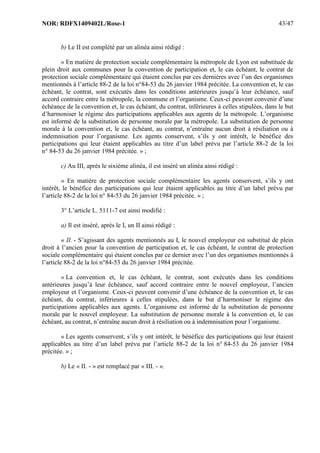 NOR: RDFX1409402L/Rose-1 43/47
b) Le II est complété par un alinéa ainsi rédigé :
« En matière de protection sociale complémentaire la métropole de Lyon est substituée de
plein droit aux communes pour la convention de participation et, le cas échéant, le contrat de
protection sociale complémentaire qui étaient conclus par ces dernières avec l’un des organismes
mentionnés à l’article 88-2 de la loi n°84-53 du 26 janvier 1984 précitée. La convention et, le cas
échéant, le contrat, sont exécutés dans les conditions antérieures jusqu’à leur échéance, sauf
accord contraire entre la métropole, la commune et l’organisme. Ceux-ci peuvent convenir d’une
échéance de la convention et, le cas échéant, du contrat, inférieures à celles stipulées, dans le but
d’harmoniser le régime des participations applicables aux agents de la métropole. L’organisme
est informé de la substitution de personne morale par la métropole. La substitution de personne
morale à la convention et, le cas échéant, au contrat, n’entraîne aucun droit à résiliation ou à
indemnisation pour l’organisme. Les agents conservent, s’ils y ont intérêt, le bénéfice des
participations qui leur étaient applicables au titre d’un label prévu par l’article 88-2 de la loi
n° 84-53 du 26 janvier 1984 précitée. » ;
c) Au III, après le sixième alinéa, il est inséré un alinéa ainsi rédigé :
« En matière de protection sociale complémentaire les agents conservent, s’ils y ont
intérêt, le bénéfice des participations qui leur étaient applicables au titre d’un label prévu par
l’article 88-2 de la loi n° 84-53 du 26 janvier 1984 précitée. » ;
3° L’article L. 5111-7 est ainsi modifié :
a) Il est inséré, après le I, un II ainsi rédigé :
« II. - S’agissant des agents mentionnés au I, le nouvel employeur est substitué de plein
droit à l’ancien pour la convention de participation et, le cas échéant, le contrat de protection
sociale complémentaire qui étaient conclus par ce dernier avec l’un des organismes mentionnés à
l’article 88-2 de la loi n°84-53 du 26 janvier 1984 précitée.
« La convention et, le cas échéant, le contrat, sont exécutés dans les conditions
antérieures jusqu’à leur échéance, sauf accord contraire entre le nouvel employeur, l’ancien
employeur et l’organisme. Ceux-ci peuvent convenir d’une échéance de la convention et, le cas
échéant, du contrat, inférieures à celles stipulées, dans le but d’harmoniser le régime des
participations applicables aux agents. L’organisme est informé de la substitution de personne
morale par le nouvel employeur. La substitution de personne morale à la convention et, le cas
échéant, au contrat, n’entraîne aucun droit à résiliation ou à indemnisation pour l’organisme.
« Les agents conservent, s’ils y ont intérêt, le bénéfice des participations qui leur étaient
applicables au titre d’un label prévu par l’article 88-2 de la loi n° 84-53 du 26 janvier 1984
précitée. » ;
b) Le « II. - » est remplacé par « III. - ».
 