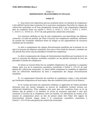 NOR: RDFX1409402L/Rose-1 44/47
TITRE VI
DISPOSITIONS TRANSITOIRES ET FINALES
Article 33
I. - Sous réserve des dispositions prévues au présent article, les transferts de compétences
à titre définitif inscrits dans la présente loi et ayant pour conséquence d'accroître les charges des
collectivités territoriales ou de leurs groupements ouvrent droit à une compensation financière
dans les conditions fixées aux articles L. 1614-l, L. 1614-2, L. 614-3, L. 1614-4, L. 1614-5,
L. 1614-5-1, L. 1614-6 et L. 1614-7 du code général des collectivités territoriales.
Les ressources attribuées au titre de cette compensation sont équivalentes aux dépenses
consacrées, à la date du transfert, par l'Etat à l'exercice des compétences transférées, diminuées
du montant des éventuelles réductions brutes de charges ou des augmentations de ressources
entraînées par les transferts.
Le droit à compensation des charges d'investissement transférées par la présente loi est
égal à la moyenne des dépenses actualisées, hors taxes et hors fonds de concours, constatées sur
une période d'au moins cinq ans précédant le transfert de compétences.
Le droit à compensation des charges de fonctionnement transférées par la présente loi est
égal à la moyenne des dépenses actualisées constatées sur une période maximale de trois ans
précédant le transfert de compétences.
Un décret en Conseil d'Etat fixe les modalités d'application des quatrième et cinquième
alinéas, après avis de la commission consultative mentionnée à l'article L. 1211-4-l du code
général des collectivités territoriales. Ce décret définit notamment les modalités de répartition
entre les collectivités bénéficiaires du droit à compensation des charges d'investissement
transférées.
II. - La compensation financière des transferts de compétences s'opère, à titre principal,
par l'attribution d'impositions de toute nature, dans des conditions fixées par la loi de finances.
Si les recettes provenant des impositions attribuées en application de l'alinéa précédent
diminuent pour des raisons étrangères au pouvoir de modulation éventuel reconnu aux
collectivités bénéficiaires, l'Etat compense cette perte dans des conditions fixées en loi de
finances afin de garantir à ces dernières un niveau de ressources équivalent à celui qu'il
consacrait à l'exercice de la compétence avant son transfert. Ces diminutions de recettes et les
mesures de compensation prises au titre du présent alinéa font l'objet d'un rapport du
Gouvernement présenté chaque année à la commission consultative mentionnée à
l'article L. 1211-4-l du code général des collectivités territoriales.
 