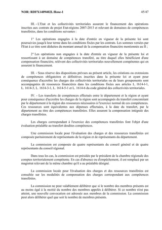 NOR: RDFX1409402L/Rose-1 45/47
III. - L'Etat et les collectivités territoriales assurent le financement des opérations
inscrites aux contrats de projet Etat-régions 2007-2013 et relevant de domaines de compétences
transférées, dans les conditions suivantes :
1° Les opérations engagées à la date d'entrée en vigueur de la présente loi sont
poursuivies jusqu'à leur terme dans les conditions fixées par les contrats. Les sommes versées par
l'Etat à ce titre sont déduites du montant annuel de la compensation financière mentionnée au II ;
2° Les opérations non engagées à la date d'entrée en vigueur de la présente loi et
ressortissant à un domaine de compétences transféré, au titre duquel elles bénéficient d'une
compensation financière, relèvent des collectivités territoriales nouvellement compétentes qui en
assurent le financement.
III. - Sous réserve des dispositions prévues au présent article, les créations ou extensions
de compétences obligatoires et définitives inscrites dans la présente loi et ayant pour
conséquence d'accroître les charges des collectivités territoriales ou de leurs groupements sont
accompagnées de ressources financières dans les conditions fixées aux articles L. 1614-l-1,
L. 1614-3, L. 1614-3-1, L. 1614-5-1 et L. 1614-6 du code général des collectivités territoriales.
IV. - Les transferts de compétences effectués entre le département et la région et ayant
pour conséquence d'accroître les charges de la région sont accompagnés du transfert concomitant
par le département à la région des ressources nécessaires à l'exercice normal de ces compétences.
Ces ressources sont équivalentes aux dépenses effectuées, à la date du transfert, par le
département au titre des compétences transférées. Elles assurent la compensation intégrale des
charges transférées.
Les charges correspondant à l'exercice des compétences transférées font l'objet d'une
évaluation préalable au transfert desdites compétences.
Une commission locale pour l'évaluation des charges et des ressources transférées est
composée paritairement de représentants de la région et de représentants du département.
La commission est composée de quatre représentants du conseil général et de quatre
représentants du conseil régional.
Dans tous les cas, la commission est présidée par le président de la chambre régionale des
comptes territorialement compétente. En cas d'absence ou d'empêchement, il est remplacé par un
magistrat relevant de la même chambre qu'il a au préalable désigné.
La commission locale pour l'évaluation des charges et des ressources transférées est
consultée sur les modalités de compensation des charges correspondant aux compétences
transférées.
La commission ne peut valablement délibérer que si le nombre des membres présents est
au moins égal à la moitié du nombre des membres appelés à délibérer. Si ce nombre n'est pas
atteint, une nouvelle convocation est adressée aux membres de la commission. La commission
peut alors délibérer quel que soit le nombre de membres présents.
 