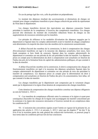 NOR: RDFX1409402L/Rose-1 46/47
En cas de partage égal des voix, celle du président est prépondérante.
Le montant des dépenses résultant des accroissements et diminutions de charges est
constaté pour chaque compétence transférée et pour chaque collectivité par arrêté du représentant
de l'Etat dans le département.
Les charges transférées doivent être équivalentes aux dépenses consacrées l'année
précédant le transfert de la compétence à l'exercice des compétences transférées. Ces charges
peuvent être diminuées du montant des éventuelles réductions brutes de charges ou des
augmentations de ressources entraînées par les transferts.
Les périodes de référence et les modalités d'évaluation des dépenses engagées par le
département et figurant dans les comptes administratifs avant le transfert de chaque compétence
sont déterminées à la majorité des deux tiers des membres de la commission susmentionnée.
A défaut d'accord des membres de la commission, le droit à compensation des charges
d'investissement transférées est égal à la moyenne des dépenses actualisées, hors taxes, hors
fonds européens et hors fonds de concours, figurant dans les comptes administratifs du
département et constatées sur une période de dix ans précédant la date du transfert. Les dépenses
prises en compte pour la détermination du droit à compensation sont actualisées en fonction de
l'indice des prix de la formation brute de capital des administrations publiques, tel que constaté à
la date du transfert.
A défaut d'accord des membres de la commission, le droit à compensation des charges de
fonctionnement transférées est égal à la moyenne des dépenses actualisées figurant dans les
comptes administratifs du département et constatées sur une période de trois ans précédant le
transfert de compétences. Les dépenses prises en compte pour la détermination du droit à
compensation sont actualisées en fonction de l'indice des prix à la consommation, hors tabac, tel
que constaté à la date du transfert.
Les charges transférées par le département sont compensées par le versement chaque
année par le département à la région d'une dotation de compensation des charges transférées.
Cette dotation de compensation des charges transférées constitue une dépense obligatoire
au sens de l'article L. 3321-1.
V. - Les transferts de compétences effectués entre la commune et la région et ayant pour
conséquence d'accroître les charges de la région sont accompagnés du transfert concomitant par
la commune à la région des ressources nécessaires à l'exercice normal de ces compétences dans
les conditions du IV.
VI. - L’exécution des conventions signées avant l’entrée en vigueur de la présente loi, en
application des articles L. 1511-1 et suivants, L. 4211-1 ainsi que du chapitre Ier
du titre V du
livre II de la troisième partie du code général des collectivités territoriales, se poursuit jusqu’à
leur terme dans les conditions prévues lors de leur conclusion.
 