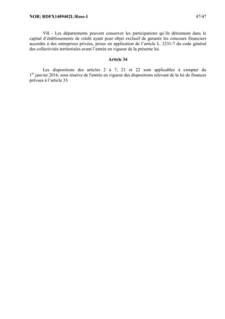 NOR: RDFX1409402L/Rose-1 47/47
VII. - Les départements peuvent conserver les participations qu’ils détiennent dans le
capital d’établissements de crédit ayant pour objet exclusif de garantir les concours financiers
accordés à des entreprises privées, prises en application de l’article L. 3231-7 du code général
des collectivités territoriales avant l’entrée en vigueur de la présente loi.
Article 34
Les dispositions des articles 2 à 7, 21 et 22 sont applicables à compter du
1er
janvier 2016, sous réserve de l'entrée en vigueur des dispositions relevant de la loi de finances
prévues à l’article 33.
 