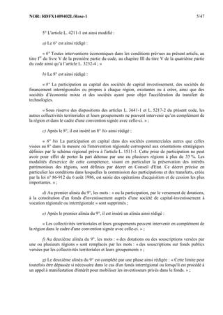 NOR: RDFX1409402L/Rose-1 5/47
5° L'article L. 4211-1 est ainsi modifié :
a) Le 6° est ainsi rédigé :
« 6° Toutes interventions économiques dans les conditions prévues au présent article, au
titre Ier
du livre V de la première partie du code, au chapitre III du titre V de la quatrième partie
du code ainsi qu’à l’article L. 3232-4 ; »
b) Le 8° est ainsi rédigé :
« 8° La participation au capital des sociétés de capital investissement, des sociétés de
financement interrégionales ou propres à chaque région, existantes ou à créer, ainsi que des
sociétés d’économie mixte et des sociétés ayant pour objet l'accélération du transfert de
technologies.
« Sous réserve des dispositions des articles L. 3641-1 et L. 5217-2 du présent code, les
autres collectivités territoriales et leurs groupements ne peuvent intervenir qu’en complément de
la région et dans le cadre d'une convention signée avec celle-ci. » ;
c) Après le 8°, il est inséré un 8° bis ainsi rédigé :
« 8° bis La participation en capital dans des sociétés commerciales autres que celles
visées au 8° dans la mesure où l'intervention régionale correspond aux orientations stratégiques
définies par le schéma régional prévu à l'article L. 1511-1. Cette prise de participation ne peut
avoir pour effet de porter la part détenue par une ou plusieurs régions à plus de 33 %. Les
modalités d'exercice de cette compétence, visant en particulier la préservation des intérêts
patrimoniaux des régions, sont définies par décret en Conseil d'Etat. Ce décret précise en
particulier les conditions dans lesquelles la commission des participations et des transferts, créée
par la loi n° 86-912 du 6 août 1986, est saisie des opérations d'acquisition et de cession les plus
importantes. » ;
d) Au premier alinéa du 9°, les mots : « ou la participation, par le versement de dotations,
à la constitution d'un fonds d'investissement auprès d'une société de capital-investissement à
vocation régionale ou interrégionale » sont supprimés ;
e) Après le premier alinéa du 9°, il est inséré un alinéa ainsi rédigé :
« Les collectivités territoriales et leurs groupements peuvent intervenir en complément de
la région dans le cadre d'une convention signée avec celle-ci. » ;
f) Au deuxième alinéa du 9°, les mots : « des dotations ou des souscriptions versées par
une ou plusieurs régions » sont remplacés par les mots : « des souscriptions sur fonds publics
versées par les collectivités territoriales et leurs groupements » ;
g) Le deuxième alinéa du 9° est complété par une phase ainsi rédigée : « Cette limite peut
toutefois être dépassée si nécessaire dans le cas d'un fonds interrégional ou lorsqu'il est procédé à
un appel à manifestation d'intérêt pour mobiliser les investisseurs privés dans le fonds. » ;
 
