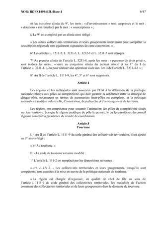 NOR: RDFX1409402L/Rose-1 6/47
h) Au troisième alinéa du 9°, les mots : « d'investissement » sont supprimés et le mot :
« dotations » est remplacé par le mot : « souscriptions » ;
i) Le 9° est complété par un alinéa ainsi rédigé :
« Les autres collectivités territoriales et leurs groupements intervenant pour compléter la
souscription régionale sont également signataires de cette convention. » ;
6° Les articles L. 1511-5, L. 3231-3, L. 3232-1 et L. 3231-7 sont abrogés.
7° Au premier alinéa de l’article L. 3231-4, après les mots : « personne de droit privé »,
sont insérés les mots : « visée au cinquième alinéa du présent article et au 1° du I de
l’article L. 3231-4-1, ou pour réaliser une opération visée aux I et II de l’article L. 3231-4-1 » ;
8° Au II de l’article L. 1111-9, les 4°, 5° et 6° sont supprimés.
Article 4
Les régions et les métropoles sont associées par l'Etat à la définition de la politique
nationale relative aux pôles de compétitivité, qui doit garantir la cohérence entre la stratégie de
chaque pôle, notamment en termes de partenariats inter-pôles ou européens, et la politique
nationale en matière industrielle, d’innovation, de recherche et d’aménagement du territoire.
Les régions ont compétence pour soutenir l’animation des pôles de compétitivité situés
sur leur territoire. Lorsque le régime juridique du pôle le permet, le ou les présidents du conseil
régional assurent la présidence du comité de coordination.
Article 5
Tourisme
I. - Au II de l’article L. 1111-9 du code général des collectivités territoriales, il est ajouté
un 9° ainsi rédigé :
« 9° Au tourisme. »
II. - Le code du tourisme est ainsi modifié :
1° L’article L. 111-2 est remplacé par les dispositions suivantes :
« Art. L. 111-2. - Les collectivités territoriales et leurs groupements, lorsqu’ils sont
compétents, sont associés à la mise en œuvre de la politique nationale du tourisme.
« La région est chargée d’organiser, en qualité de chef de file au sens de
l’article L. 1111-9 du code général des collectivités territoriales, les modalités de l’action
commune des collectivités territoriales et de leurs groupements dans le domaine du tourisme.
 