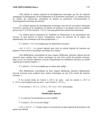 NOR: RDFX1409402L/Rose-1 7/47
« Elle élabore le schéma régional de développement touristique qui fixe les objectifs
stratégiques d’aménagement, de développement et de promotion touristiques. Le schéma précise
les actions des collectivités, notamment en matière de promotion, d’investissement et
d’aménagement touristique du territoire.
« Le schéma régional de développement touristique tient lieu de convention territoriale
d’exercice concerté de la compétence en matière de tourisme et est adopté selon les modalités
prévues aux V et VI de l’article L. 1111-9-1 du code général des collectivités territoriales.
« Le schéma prévoit notamment les modalités de financement et de mutualisation des
services. Il peut prévoir la fusion d’organismes locaux de tourisme de la région, des
départements, des communes et de leurs groupements. » ;
2° L’article L. 131-3 est remplacé par les dispositions suivantes :
« Art. L. 131-3. - Le conseil régional peut créer un comité régional du tourisme qui
prépare et met en œuvre la politique touristique de la région.
« Par délibérations concordantes de leurs organes délibérants, plusieurs régions peuvent
s'associer pour conduire leurs actions touristiques au sein d’un comité du tourisme commun.
Dans ce cas, les conseils régionaux exercent conjointement les attributions dévolues au conseil
régional par le présent chapitre. » ;
3° L’article L. 132-2 est complété par un alinéa ainsi rédigé :
« Par délibérations concordantes de leurs organes délibérants, plusieurs départements
peuvent s'associer pour conduire leurs actions touristiques au sein d’un comité du tourisme
commun. »
4° Au second alinéa de l’article L. 161-3, les mots : « par les articles L. 131-7 et
L. 131-8 » sont remplacés par les mots : « par l’article L. 131-8 » ;
5° Les articles L. 131-1, L. 131-6, L. 131-7 et L. 132-1 sont abrogés.
Article 6
Planification régionale
I. - Le code de l’environnement est ainsi modifié :
1° L’article L. 541-13 est ainsi rédigé :
« Art. L. 541-13. - I. - Chaque région est couverte par un plan régional de prévention et de
gestion des déchets.
 