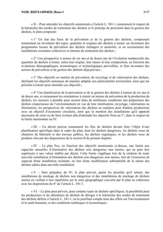 NOR: RDFX1409402L/Rose-1 8/47
« II. - Pour atteindre les objectifs mentionnés à l'article L. 541-1, notamment le respect de
la hiérarchie des modes de traitement des déchets et le principe de proximité dans la gestion des
déchets, le plan comprend :
« 1° Un état des lieux de la prévention et de la gestion des déchets, comprenant
notamment un inventaire des types, quantités et origines des déchets à traiter, un inventaire des
programmes locaux de prévention des déchets ménagers et assimilés, et un recensement des
installations existantes collectives et internes de traitement des déchets ;
« 2° Une prospective à termes de six ans et de douze ans de l’évolution tendancielle des
quantités de déchets à traiter, selon leur origine, leur nature et leur composition, en fonction des
évolutions démographiques, économiques et technologiques prévisibles, et d'un inventaire des
actions de prévention et de gestion des déchets déjà prévues ;
« 3° Des objectifs en matière de prévention, de recyclage et de valorisation des déchets,
déclinant les objectifs nationaux de manière adaptée aux particularités territoriales, ainsi que les
priorités à retenir pour atteindre ces objectifs ;
« 4° Une planification de la prévention et de la gestion des déchets à termes de six ans et
de douze ans, et notamment les orientations à retenir en termes de prévention de la production de
déchets, les mesures à prendre pour assurer dans de meilleures conditions une préparation des
déchets respectueuse de l’environnement en vue de leur réutilisation, recyclage, valorisation ou
élimination, les perspectives de valorisation des déchets en matières pour d'autres productions
avec un objectif d’économie circulaire, ainsi que la mention des installations qu'il apparaît
nécessaire de créer ou de faire évoluer afin d'atteindre les objectifs fixés au 3°, dans le respect de
la limite mentionnée au IV.
« III. - Un décret précise notamment les flux de déchets devant faire l’objet d’une
planification spécifique dans le cadre du plan, dont les déchets dangereux, les déchets issus de
chantiers du bâtiment et des travaux publics, les déchets organiques, et les déchets issus de
produits relevant des dispositions de la section II du présent chapitre.
« IV. - Le plan fixe, en fonction des objectifs mentionnés ci-dessus, une limite aux
capacités annuelles d’élimination des déchets non dangereux non inertes, qui ne peut être
supérieure à une valeur établie par décret. Cette limite s'applique lors de la création de toute
nouvelle installation d’élimination des déchets non dangereux non inertes, lors de l'extension de
capacité d'une installation existante, ou lors d'une modification substantielle de la nature des
déchets admis dans une telle installation.
« V. - Sans préjudice du IV, le plan prévoit, parmi les priorités qu'il retient, des
installations de stockage de déchets non dangereux et des installations de stockage de déchets
inertes en veillant à leur répartition sur la zone géographique couverte par le plan en cohérence
avec les dispositions du 4° de l’article L. 541-1.
« VI. - Le plan peut prévoir, pour certains types de déchets spécifiques, la possibilité pour
les producteurs et les détenteurs de déchets de déroger à la hiérarchie des modes de traitement
des déchets définie à l'article L. 541-1, en la justifiant compte tenu des effets sur l'environnement
et la santé humaine, et des conditions techniques et économiques.
 